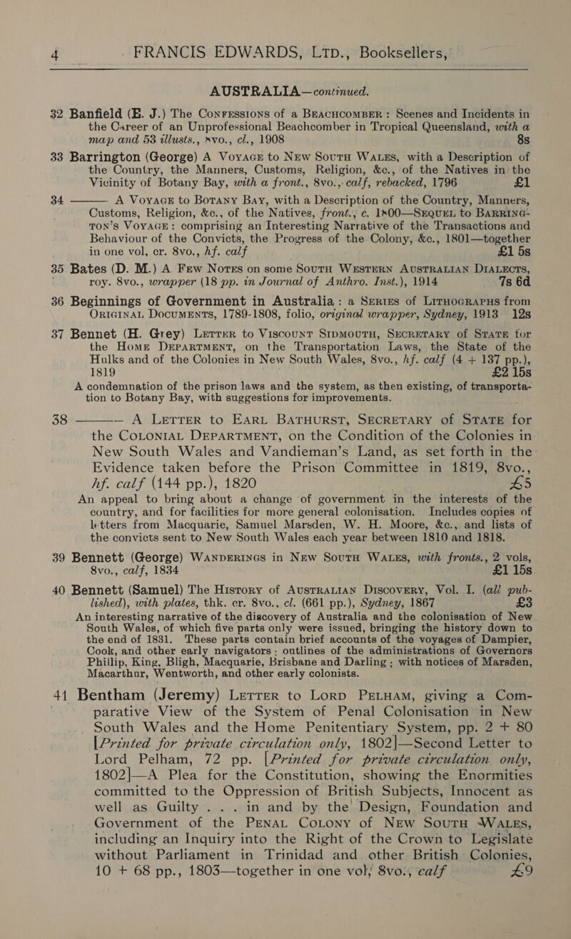 AUSTRALIA — continued. 32 Banfield (EB. J.) The Conressions of a BEACHCOMBER: Scenes and Incidents in the Career of an Unprofessional Beachcomber in Tropical Queensland, with a map and 53 tllusts., »vo., cl., 1908 8s 33 Barrington (George) A Voyacs to NEw SovutaH WaLszs, with a Description of the Country, the Manners, Customs, Religion, &c., of the Natives in the Vicinity of Botany Bay, with a front., 8vo.,- calf, rebacked, 1796 £1 A VoyaGE to Botany Bay, with a Description of the Country, Manners, Customs, Religion, &c., of the N atives, front.,; c. 1s00O—SrQueEL to BARRING- TON’S s VOYAGE : comprising an Interesting Narrative of the Transactions and Behaviour of the Convicts, the Progress of the Colony, &c., 1801—together in one vol, cr. 8vo., Af. calf £1 5s 35 Bates (D. M.) A Few Notes on some South WESTERN AUSTRALIAN DIALECTS, roy. 8vo., wrapper (18 pp. in Journal of Anthro. Inst.), 1914 7s 6d 36 Beginnings of Government in Australia: a Series of LirHocraPus from ORIGINAL DocumEnTs, 1789-1808, folio, original wrapper, Sydney, 1913 12s 34 37 Bennet (H. Grey) Lerrrr to Viscount StpmourH, SECRETARY of Stare tor the Home DEPARTMENT, on the Transportation Laws, the State of the Hulks and of the Colonies in New South Wales, 8vo., hf. calf (4 + 137 pp.), 1819 £2 15s A condemnation of the prison laws and the system, as then existing, of pean tion to Botany Bay, with suggestions for improvements. 38 — A LETTER to EARL BATHURST, SECRETARY of STATE a the COLONIAL DEPARTMENT, on the Condition of the Colonies in New South Wales and Vandieman’s Land, as set forth in the- Evidence taken before the Prison Committee in 1819, 8vo., hf. calf (144 pp.), 1820 L5 An appeal to bring about a change of government in the interests of the country, and for facilities for more general colonisation. Includes copies of letters from Macquarie, Samuel Marsden, W. H. Moore, &c., and lists of the convicts sent to New South Wales each year between 1819 and 1818. 39 Bennett (George) WanpERINGS in NEw SoutH WALES, with fronts., 2 vols, 8vo., calf, 1834 £1 15s 40 Bennett (Samuel) The History of AustrALIAN Discovery, Vol. I. (ali pub- lished), with plates, thk. er. 8vo., cl. (661 pp.), Sydney, 1867 £3 An interesting narrative of the discovery of Australia and the colonisation of New South Wales, of which five parts only were issued, bringing the history down to the end of 1831. These parts contain brief accounts of the voyages of Dampier, Cook, and other early navigators: outlines of the administrations of Governors Phillip, King, Bligh, Macquarie, Brisbane and Darling ; with notices of Marsden, Macarthur, Wentworth, and other early colonists. 41 Bentham (Jeremy) Letrer to Lorp PELHAM, giving a Com- | parative View of the System of Penal Colonisation in New South Wales and the Home Penitentiary System, pp. 2 + 80 [Printed for private ctrculation only, 1802|—Second Letter to Lord Pelham, 72 pp. [Printed for private circulation only, 1802|—A Plea for the Constitution, showing the Enormities committed to the Oppression of British Subjects, Innocent as well as Guilty’... in and by the Design, Foundation and Government of the PenaL CoLony of New Soutu -WALEs, including an Inquiry into the Right of the Crown to Legislate without Parliament in Trinidad and. other British Colonies, 10 + 68 pp., 1803—together in one vol; 8vo:, ‘calf - £9