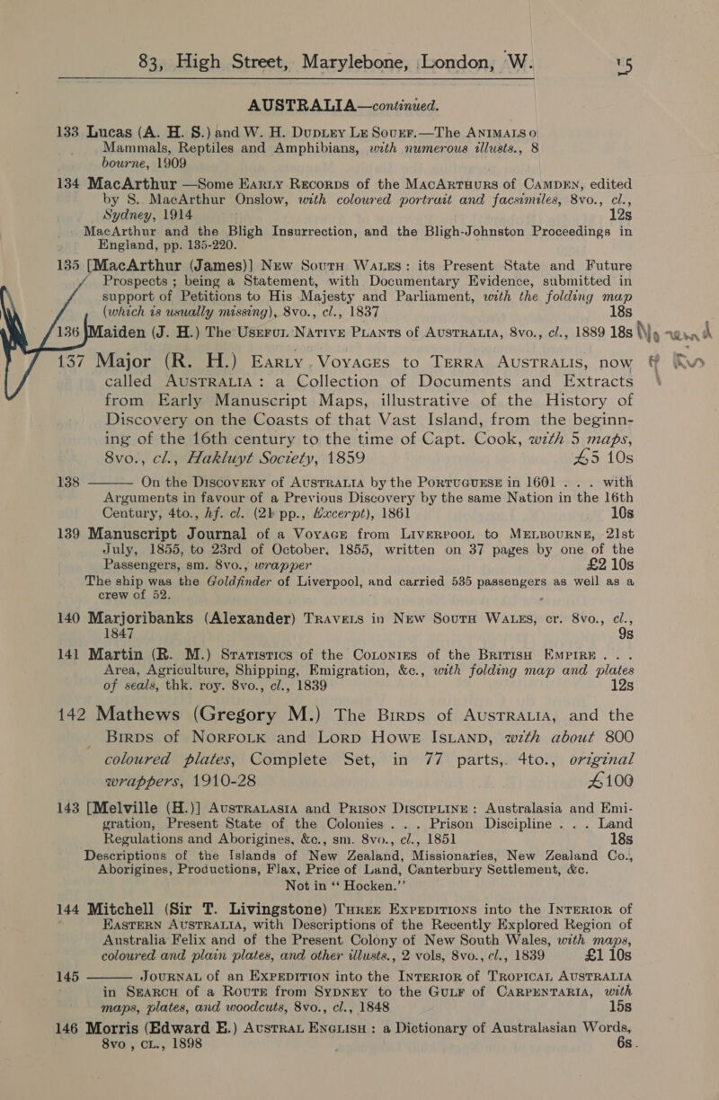 AUSTRALIA—continued. 133 Lucas (A. H. §.) and W. H. Duprey Lz Sourr.—The ANIMAIS 0) Mammals, Reptiles and Amphibians, with numerous illusts., 8 bourne, 1909 134 MacArthur —Some Eanty Recorps of the MacAntuuns of CAMDEN, edited by S8.. MacArthur Onslow, with coloured portrait and facsimiles, 8vo., cl., Sydney, 1914 12s MacArthur and the Bligh Insurrection, and the Bligh-Johnston Proceedings in England, pp. 135-220. 135 [MacArthur (James)] New Sourn Wass: its Present State and Future Prospects ; being a Statement, with Documentary Evidence, submitted in support of Petitions to His Majesty and Parliament, with the folding map (which is usually missing), 8vo., cl., 1837 18s aiden (J. H.) The Usrro N: ATIVE PLANTS of AUSTRALIA, 8vo., c/., 1889 18s No Wn i     137 Major (R. H.) Earty,Voyaces to TERRA AUSTRALIS, now ff Rw called AUSTRALIA: a Collection of Documents and Extracts | from Early Manuscript Maps, illustrative of the History of Discovery on the Coasts of that Vast Island, from the beginn- ing of the 16th century to the time of Capt. Cook, wzth 5 maps,  8vo., cl., Hakluyt Soctety, 1859 #5 10s 138 On the Discovery of AtsTRALIA by the PortuGUESE in 1601 . . . with Arguments in favour of a Previous Discovery by the same Nation in the 16th Century, 4to., Af. cl. (2h pp., Hxcerpt), 1861 10s 139 Manuscript Journal of a Voyace from Liverroon to MELBOURNE, 21st July, 1855, to 23rd of October, 1855, written on 37 pages by one of the Passengers, sm. 8vo., wrapper £2 10s The ship was the Goldjfinder of Liverpool, and carried 535 passengers as well as a crew of 52. i 140 Marjoribanks (Alexander) Travers in New Soutu Wa gs, cr. 8vo., ci., 1847 9s 141 Martin (R. M.) Srarisrics of the Cotonres of the British EmpiRE.. . Area, Agriculture, Shipping, Emigration, &amp;c., with folding map and plates of seals, thk. roy. 8vo., cl., 1839 12s 142 Mathews (Gregory M.) The Birps of AusrraLiA, and the Brrps of NORFOLK and Lorp Howe IsLanp, wth about 800 coloured plates, Complete Set, in 77 parts,. 4to., original wrappers, 1910-28 4100 143 [Melville (H.)] Ausrrauasia and Prison DiscrpLine: Australasia and Emi- gration, Present State of the Colonies . . . Prison Discipline . . . Land Regulations and Aborigines, &amp;c., sm. 8vo., cl., 1851 18s Descriptions of the Islands of New Zealand, Missionaries, New Zealand Co., Aborigines, Productions, Flax, Price of Land, Canterbury Settlement, &amp;c. Not in ‘‘ Hocken.”’ 144 Mitchell (Sir T. Livingstone) Turer Exreprrions into the INTERIOR of EASTERN AUSTRALIA, with Descriptions of the Recently Explored Region of Australia Felix and of the Present Colony of New South Wales, with maps, coloured and plain plates, and other illusts., 2 vols, 8vo., cl., 1839 £1 10s JOURNAL of an EXPEDITION into the INTERIOR of TROPICAL AUSTRALIA in Searcy of a Rovurr from Sypnry to the GutF of CARPENTARIA, with 146 Morris (Edward E.) Avustrat Eveuisu : a Dictionary of Australasian Words, 8vo , CL., 1898 6s .  145