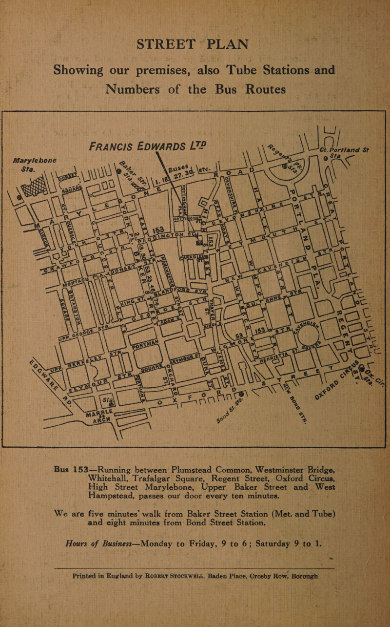 STREET “PLAN (0 Numbers of the Bus Routes      FRANCIS EDWARDS L7T£ . Marylebone Sta. Whitehall, Trafalgar Square, Regent Street, Oxford Circus,  Hampstead, passes our door every ten minutes. and eight minutes from Bond Street Station.   Printed in England by Ropert STOCKWELL, Baden Place, Orosby Row, Borough aa    