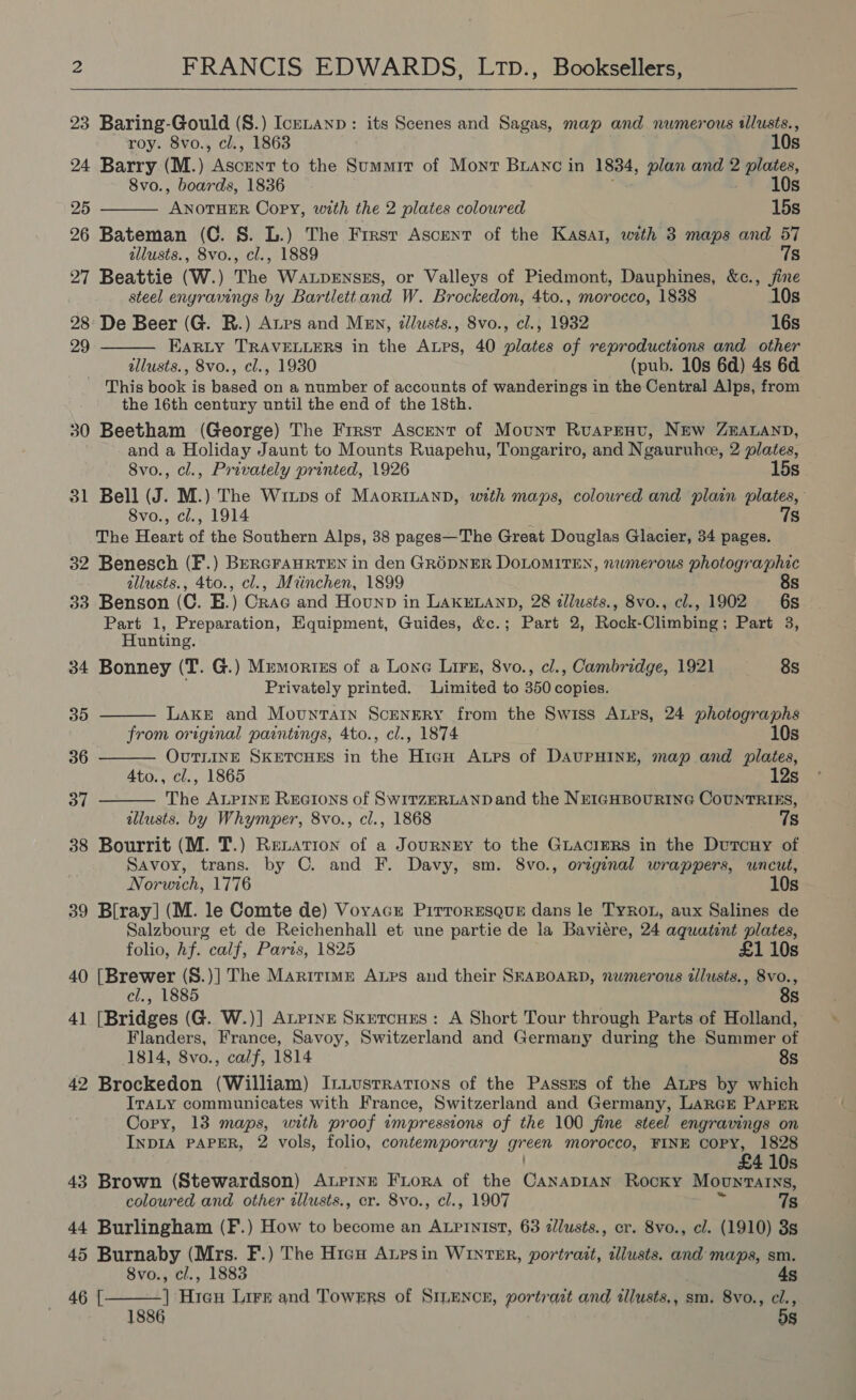 23 Baring-Gould (S.) Icknanp: its Scenes and Sagas, map and numerous illusts.,   roy. 8vo., cl., 1863 10s 24 Barry (M.) Asbine to the Summit of Mont Branc in 1834, plan and 2 plates, 8vo., boards, 1836 10s 25 eS Copy, with the 2 plates coloured 15s 26 Bateman (C. §. L.) The First Ascent of the Kasat, with 3 maps and 57 allusts., 8vo., cl., 1889 7s 27 Beattie (W.) The WaLpenszs, or Valleys of Piedmont, Dauphines, &amp;c., jine steel enyravings by Bartlettand W. Brockedon, 4to., morocco, 1838 10s 28: De Beer (G. R.) Ars and Men, ¢llusts., 8vo., cl., 1932 16s 29 EaRLy TRAVELLERS in the Arps, 40 plates of reproductions and other allusts., 8vo., cl., 1930 (pub. 10s 6d) 4s 6d This book is based on a number of accounts of wanderings in the Central Alps, from the 16th century until the end of the 18th. 30 Beetham (George) The Frrst Ascent of Mount Ruapenv, New ZEALAND, and a Holiday Jaunt to Mounts Ruapehu, Tongariro, and Ngauruhe, 2 plates, 8vo., cl., Privately printed, 1926 15s 31 Bell (J. M.) The Wrixips of MaorILaAnD, with maps, coloured and plain plates, 8vo., cl., 1914 7s The Heart of the Southern Alps, 38 pages—The Great Douglas Glacier, 34 pages. 32 Benesch (F.) BerGrAHRTEN in den GRODNER DoLoMITEN, numerous photographic allusts., 4to., cl., Mrinchen, 1899 8s 33 Benson (C. EH.) Crac and Hounp in LaKkELanD, 28 tllusts., 8vo., cl., 1902 6s Part 1, Preparation, Equipment, Guides, &amp;c.; Part 2, Rock-Climbing; Part 3, Hunting. 34 Bonney (T. G.) Mumortzs of a Lone Lirs, 8vo., cl., Cambridge, 1921 8s Privately printed. Limited to 350 copies.    35 Lake and Mountain ScengRY from the Swiss ALps, 24 photographs from original paintings, 4to., cl., 1874 10s 36 OUTLINE SKETCHES in the fran Aups of DAUPHINE, map and plates, 4to., cl., 1865 12s 37 The ALPINE REGIons of SWITZERLAND and the NEIGHBOURING COUNTRIES, allusts. by Whymper, 8vo., cl., 1868 7s 38 Bourrit (M. T.) Renation of a JournrEy to the GLaAciERs in the Dutcuy of Savoy, trans. by C. and F. Davy, sm. 8vo., original wrappers, uncut, Norwich, 1776 10s 39 Blray] (M. le Comte de) Vovacr Pirroresqus dans le Tyron, aux Salines de Salzbourg et de Reichenhall et une partie de la Baviere, 24 aquatint plates, folio, hf. calf, Paris, 1825 £1 10s 40 [Brewer (S.)] The Maritime Axps and their SEABOARD, numerous zlusts., 8vo., cl., 1885 8s 41 [Bridges (G. W.)] Atrixe Sxutcues: A Short Tour through Parts of Holland, Flanders, France, Savoy, Switzerland and Germany during the Summer of 1814, 8vo., calf, 1814 8s 42 Brockedon (William) Ituustrations of the Passes of the ALPs by which ITALY communicates with France, Switzerland and Germany, LarcE PAPER Cory, 13 maps, with proof impressions of the 100 fine steel engravings on INDIA PAPER, 2 vols, folio, contemporary gr een morocco, FINE COPY, 1828 £4 10s 43 Brown (Stewardson) ALPINE Fora of the Gaksonee Rocky MovntaIns, coloured and other tllusts., er. 8vo., cl., 1907 7s 44 Burlingham (F.) How to become an ALpinist, 63 dllusts., cr. 8vo., cl. (1910) 3s 45 Burnaby (Mrs. F.) The Hien Atpsin WINTER, portrait, illusts. and maps, sm. 8vo., cl., 1883 4s ] Hieu Lire and Towers of SILENCE, portrazt and allusts,, sm. 8vo., cl., dS  46 [