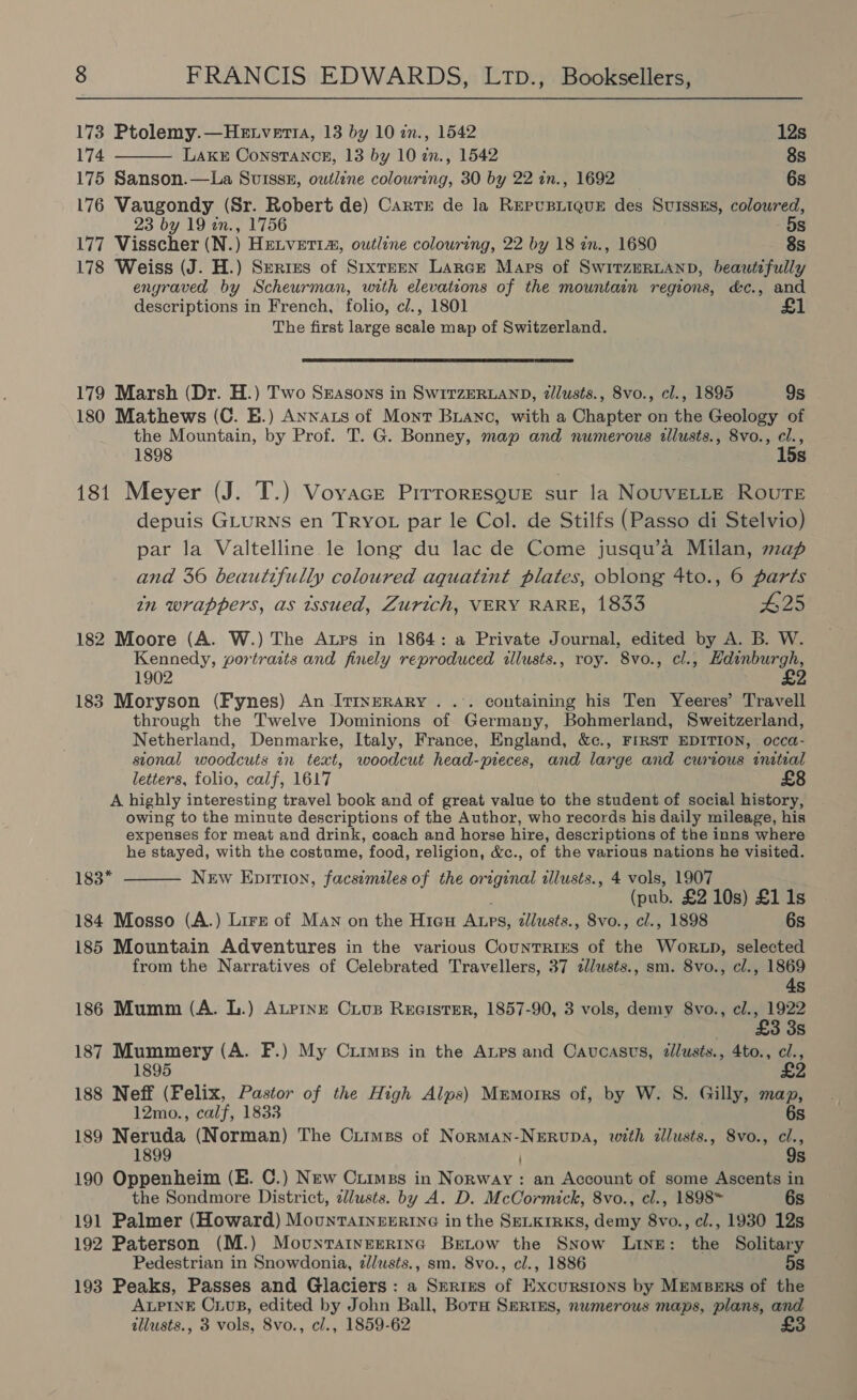  173 Ptolemy.—Hetverta, 13 by 10 zn., 1542 12s 174 Lake Constance, 13 by 10 in., 1542 8s 175 Sanson.—La Suisssx, outline colouring, 30 by 22 in., 1692 6s 176 Vaugondy (Sr. Robert de) Cartr de la REPUBLIQUE des SuIssEs, coloured, 23 by 19 in., 1756 5s 177 Visscher (N.) HELVETIA, outline colouring, 22 by 18 in., 1680 8s 178 Weiss (J. H.) Series of Stxteen Larce Maps of SwitzeRLanp, beautifully engraved by Scheurman, with elevations of the mountain regions, d&amp;c., and descriptions in French, folio, cl., 1801 £1 The first large scale map of Switzerland.  179 Marsh (Dr. H.) Two Ssasons in SwirzERLAND, zlusts., 8vo., cl., 1895 9s 180 Mathews (C. E.) Annats of Mont Buanc, with a Chapter on the Geology of the Mountain, by Prof. T. G. Bonney, map and numerous illusts., 8vo., cl., 1898 15s 181 Meyer (J. T.) Voyvace Prrroresgue sur la NouvELLE ROUTE depuis GLURNS en TRYOL par le Col. de Stilfs (Passo di Stelvio) par la Valtelline le long du lac de Come jusqu’a Milan, map and 36 beautifully coloured aquatint plates, oblong 4to., 6 parts tin wrappers, as issued, Zurich, VERY RARE, 1833 #25 182 Moore (A. W.) The Atps in 1864: a Private Journal, edited by A. B. W. Kennedy, portraits and finely reproduced illusts., roy. 8vo., cl., Hdinburgh, 1902 £2 183 Moryson (Fynes) An Itrnerary. .’. containing his Ten Yeeres’ Travell through the Twelve Dominions of Germany, Bohmerland, Sweitzerland, Netherland, Denmarke, Italy, France, England, &amp;c., FIRST EDITION, occa- sional woodcuts in text, woodcut head-pieces, and large and curious initial letters, folio, calf, 1617 A highly interesting travel book and of great value to the student of social history, owing to the minute descriptions of the Author, who records his daily mileage, his expenses for meat and drink, coach and horse hire, descriptions of the inns where he stayed, with the costume, food, religion, &amp;c., of the various nations he visited. 183*  New Epition, facsimiles of the original illusts., 4 vols, 1907 (pub. £2 10s) £1 1s 184 Mosso (A.) Lire of Man on the Hiau Atps, zllusts., 8vo., cl., 1898 6s 185 Mountain Adventures in the various Countries of the Wortp, selected from the Narratives of Celebrated Travellers, 37 zlusts., sm. 8vo., cl., 1869 4s 186 Mumm (A. L.) Ateinr Cius Recister, 1857-90, 3 vols, demy 8vo., cl., 1922 £3 3s 187 Mummery (A. F.) My Crimes in the Anrs and Cavucasvs, ¢lusts., 4to., cl., 1895 £2 188 Neff (Felix, Pastor of the High Alps) Mrmorrs of, by W. S. Gilly, map, 12mo., calf, 1833 6s 189 Neruda (Norman) The Crimes of Norman-Nerupa, with illusts., 8vo., cl., 1899 9s 190 Oppenheim (EB. C.) New Crimes in Norway: an Account of some Ascents in the Sondmore District, lusts. by A. D. McCormick, 8vo., cl., 1898™ 6s 191 Palmer (Howard) MounTarneErine in the SeLkrrKs, demy 8vo., cl., 1930 12s 192 Paterson (M.) Movuntatyerrinc Betow the Snow Line: the Solitary Pedestrian in Snowdonia, zlusts., sm. 8vo., cl., 1886 5s 193 Peaks, Passes and Glaciers : a Serres of Excursions by MemBErs of the ALPINE C1us, edited by John Ball, Bota Smrtss, numerous maps, plans, and illusts., 3 vols, 8vo., cl., 1859-62 £3