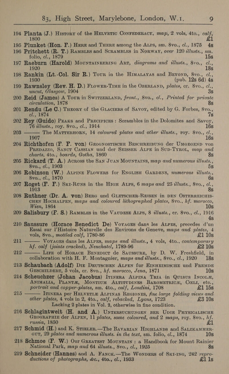 194 Planta (J.) History of the Hetvretic ConFEDERACY, map, 2 vols, 4to., calf, 1800 £1 195 Plunket (Hon. F.) Hert and THERE among the Aups, sm. 8vo., cl., 1875 4s 196 Pritchett (R. T.) Ramsies and ScramMBLES in Norway, over 120 zllusts., sm. folio, cl., 1879 15s 197 Raeburn (Harold) MounTAINEERING ART, diagrams and illusts., 8vo., cl., 1920 18s 198 Rankin (Lt.-Col. Sir RB.) Tour in the Himatayas and Buyoyp, 8vo., ci., 1930 (pub. 12s 6d) 4s 199 Rawnsley (Rev. H. D.) Frower-Time in the OBERLAND, plates, cr. 8vo., cl., uncut, Glasgow, 1904 3s 200 Reid (James) A Tour in Swirzeruann, front., 8vo., cl., Printed for private circulation, 1878 8s 201 Rendu (Le C.) Turory of the Guactrrs of Savoy, edited by G. Forbes, Pa cl., 1874 Ss 202 Rey (Guido) Praks and Precrrices: Scrambles in the Dolomites and Savoy, 76 alusts., roy. 8vo., cl., 1914 16s 203 —-— The MarterHorn, 14 coloured plates and other illusts., roy. 8vo., él 190 Ss 204 Richthofen (F. F. von) Grocnrostiscue BescHREIBUNG der UmercEND von PREDAZZO, SANCT CASSIAN und der SEISSER ALPE in SuD-TYROL, map and charts, 4to., boards, Gotha, 1860 8s 205 Rickard (T. aN ) Across the San JuAN MountTAINs, map and numerous illusts., 8vo., cl., 1903 5s 206 Robinson (W.) Aurinz Fiowers for ENerisH GARDENS, numerous tllusts., 8vo., cl., 1870 6s 207 Roget (F. F.) Sxi-Runs in the Hien Atps, 6 maps and 25 illusts., 8vo., a 1913 . s 208 Ruthner (Dr. A. von) Bere und GLeTscHER-REISEN in DEN OSTERREICHIS- CHEN HOCHALPEN, maps and coloured lithographed plates, 8vo., hf. morocco, Wien, 1864 10s 209 Salisbury (F. S.) Ramsues in the VaupEsE ALps, 8 zilusts., cr. Svo., cl., 1916 4s 210 Saussure (Horace Benedict De) Voyacns dans les ALpEs, precedes d’un Essai sur Histoire Naturelle des Environs de Geneve, maps and plates, 4+   vols, 8vo., mottled calf, 1780-86 £1 10s 211 Voyaass dans les ALPES, maps and illusts., 4 vols, 4to., contemporary hf. calf (joints cracked), Neuchatel, 1789-96 £2 10s 212 Lire of Horacrk Brnepict de Saussurzx, by D. W. Freshfield, in collaboration with H. F. Montagnier, maps and tllusts., 8vo., cl., 1920 18s 213 Schaubach (Adolf) Diz Drvutscumen ALrPEN fur EINHEIMISCHE und FREMDE GESCHILDERT, 5 vols, cr. 8vo., hf. morocco, Jena, 1871 10s 214 Scheuchzer (Johan Jacobus) Irinera Axurina TRIA in Quisus INcoLs, ANIMALIA, PLANtT#, Montium ALTITUDINES BAROMETRICS, Cai, etc.,  portrait and copper-plates, sm. 4to., calf, Londini, 1708 £1 15s 215 ITINERA per HELVETI@ ALPINAS ReEGIONES, fine large folding views and other plates, 4 vols in 2, 4to., calf, rebacked, Lyons, 1723 £3 10s Lacking 2 plates in Vol. 2, otherwise in fine condition. 216 Schlagintweit (H. and A.) Unrersucnuncen Ber Upin PxysIcALiscuE GEOGRAPHIE der ALPEN, 11 plates, some coloured, and 2 maps, roy. 8vo., hf. russia, 1850 217 Schmid (H.) and K. “STIELER, —The Bavarian HicHuanps and SALZKAMMER- GUT, 29 plates and numerous illusts. in the text, sm. folio, cl., 1874 10s 218 Schmoe (F. W.) Our Greatest Mountain : a Handbook for Mount Rainier National Park, map and 64 tllusts., 8vo., cl., 1925 8s 219 Schneider (Hannes) and A. aes —The Wonvers of Sktr-1ne, 242 repro- ductions of photographs, &amp;c., 4to., cl., 1933 £1i1s