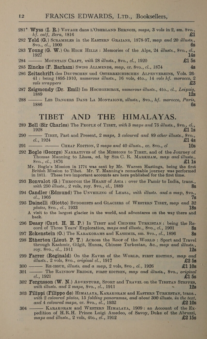 281* Wyss (I. R.) Voyacr dans L’OBERLAND BERNOIS, maps, 3 vols in 2, sm. 8vo., hf. calf, Bern, 1816 282 Yeld (G.) Scramsres in the Eastern Gratans, 1878-97, map and 20 illusts.,  8vo., cl., 1900 6s 283 Young (G. W.) On Hicn Hitis : Memories of the Alps, 24 dllusts., 8vo., cl., 1927 14s 284 Mountain CRAFT, with 28 illusts., 8vo., cl., 1920 £1 5s 285 Zincke (F. Barham) Swiss ALLMENDS, mag, cr. 8vo., cl., 1874 4s 286 Zeitschrift des DeutscHEN und OSTERREICHISCHEN ALPENVEREINS, Vols. 26- 41: being 1895-1910, numerous allusts., 16 vols, 4to., 14 vols hf. morocco, 2 vols wrappers £3 287 Zsigmondy (Dr. Emil) Im HocucGesirce, numerous illusts., 4to., cl., Leipzig, 1889 12s Les Dancers Dans LA Montatenn, tllusts., 8vo., hf. morocco, Paris, 6s 288  1886 TIBET AND THE HIMALAYAS. 289 Bell (Sir Charles) The Peorre of T1Bet, with 3 maps and 75 illusts., 8vo., cl., 1928 £    lis 290 TrBEeT, Past and Present, 2 maps, 3 coloured and 89 other tllusts., 8vo., cl., 1924 £1 4s 291 CueaP Epirion, 2 maps and 40 tllusts., er. 8vo., cl 10s 292 Bogle (George) Narratives of the Missions to TrBET, and of the Journey of Thomas Manning to Lhasa, ed. by Sir C. R. MARKHAM, map and illusts., 8vo., cl., 1876 £1 1s Mr. Bogle’s Mission in 1774 was sent by Mr. Warren Hastings, being the first British Mission to Tibet. Mr. T. Manning’s remarkable journey was performed in 1811. These two important accounts are here published for the first time. — 293 Bonvalot (G.) Taroucu the Heart of Asta: over the Pamir to India, trans., with 250 allusts., 2 vols, roy. 8vo., cl., 1889 es 294 Candler (Edmund) The Unvetnine of Luasa, with illusts. and a map, 8vo., cl., 1905 7s 295 Dainelli (Giotto) Buppuists and Guacters of WESTERN TIBET, map and 32 plates, 8vo., cl., 1933 18s Saat to the largest glacier in the world, and adventures on the way there and ack. 296 Deasy (Capt. H. H. P.) In Trper and Cuinese TurRKISTAN : being the Re- cord of Three Years’ Exploration, maps and illusts., 8vo., cl., 1901 8s 297 Eckenstein (O.) The KanaKoraAms and Kasumir, sm. 8vo., cl., 1896 8s 298 Etherton (Lieut. P. T.) Across the Roor of the Wortp : Sport and Travel through Kashmir, Gilgit, Hunza, Chinese Turkestan, &amp;c., map and illusts.,  roy. 8vo., cl., 1911 12s 299 Farrer (Reginald) On the Eavus of the WoRLD, FIRST EDITION, map and illusts., 2 vols, 8vo., original cl., 1917 £2 5s 300 ———_ Rz-1ssuB, dllusts. and a map, 2 vols, 8vo., cl., 1926 £110s — 301 The RainBow BRIDGE, FIRST EDITION, map and allusts., 8vo., original cl., 1921 £1 5s 302 Fergusson (W. N.) Apventurs, Sport and TRAVEL on the TrsETAN STEPPES, with wlusts. and 2 maps, 8vo., cl., 1911 ~ 303 Filippi (Filippo de) Himataya, Karakoram and EASTERN TURKESTAN, trans., with 2 colowred plates, 15 folding panoramas, and about 300 «lusts. in the text, and 4 colowred maps, er. 8vo., cl., 1932 £2 10s KARAKORAM and WESTERN Himanaya, 1909: an Account of the Ex- pedition of H.R.H. Prince Luigi Amedeo, of Savoy, Duke of the Abruzzi, maps and illusts,, 2 vols, 4to., cl., 1912 £2 15s 304 