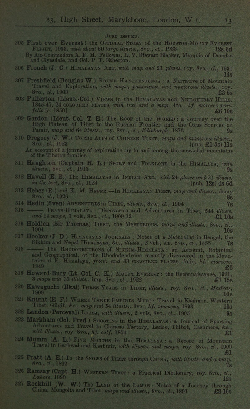 RAE acta ee ei aad oa ates apie  ts High Street, _ Marylebone London, Ww. dees S | yy) a e Toue ISSUED. | 305 First over + Everest! the Orrictan Srory of the vesion Moun EVEREST oo) Frient, 1933, with about 60 large tlusts,, 8vo., cl., 1933. 19s 6d By Air-Commodore A. F'. M. Fellowes, L. Y. Stewart Blacker, este of Douglas and Clyesdale, and Col. eR ee ‘Etherton, 306 French J. C. y Himazayan RE. with map and 23 pilates, roy. Bvo, 3 os , 1031 307 Preshfleld (Douglas W.) Rounp ree ye a | Narrative of Mountain’ Travel and Exploration, ‘with ae panoraina and numerous allusts., roy. - 8vo., el., 1903 - ee | £358 308 Fullerton (Lieut. Col.) ine in the pera wad Mca Hitt, (1845-47, 24 COLOURED. PLATES, with, text and Oo POR, 4to. ; ges moroceo port-~ - folio [e: 1850] £6 10s 309. ederdon (Lieut. Col T BE) The hoes of: the Wein a Temes over the Pamir, map and 64 ilusts., roy. 8vo., cl., Hdinburgh, 1876 98 310 Gregory (J. W. ) To the ALPS of CHINESE penae maps and 7 numerous illusts, Svo,,. ci., 1923. = (pub. £1 5s) lis An account of a journey of exploration up to and among ‘the snow- clad mountains ‘of the Tibetan frontier. 2 : 811 Haughton (Captain H L.) Sporn and. Forkion in the Hisanaya, with  as ptlUat ss: SVO., 6, AGI: - Og © ee BEB Havell (B. B.) The Himatavas | in Tspas Ann, swith 24 plases Be 21 allusts, é SS ae an the text, 8v0., ch., ee Oe ee (pub, 12s) 4s 6d 313 Heber (R.) and K. M. Hoorn, —In Hianavan Tene, Pe and lusts. demy ee Svo., cl., 1926 ae ~ 8s - 314. Hedin. (Sven) Oe in : Ties, ‘eae as cee ; Oh 1904. Kore Ig reeeiieeh: 18s TRANS-HIMALAYA : Discoveries and Adventures in. Tibet, 44 illuats: yey. and 14 maps, 3 vols, 8v0., ci., 1909-138 Pa ae £1 10s. ae 316 Holaich (Sir Thomas) Treer, the Mesemsios mae and illus, 1, 8¥6., cl., 10s 2 OSE Hooker (J. D.). SUS JOURNALS : Notes “ot a. Natupaliet j in Bengal, the ea) Sikkim and Nepal Himalayas, &amp;c., tlusia., 2 vols, sm. 8vo., cl., 1855 7s 81S) eee The RxopopENDRONS of SixKim-HimAnAya: an Apunint, Botanical ~ and Geographical, of the Rhododendrons recently discovered in the Moun- tains of E, Hoeaaye, ee and 33 COLOURED eee folio, Aye MOraCco,  1849. , 819 Howard-Bury. (Lt. -Col. Cc as Asc fee: ‘the Reconnaissance, 1921. ss 3 maps and 33 illusts., imp. 8vo., cl., 1922 ee | «£1 15s > 820: ger ea (Ekai) Tanne YEARS in “Tier, Masts : ‘toy. 8vo., el., Madras, Sear 10s Phot oak Knight cc F.) ‘Wusrn Thewe Ravi. Meer: ‘Travel in cheshviir, Western ee t, Gilgit, &amp;e., map and 54 iliusts.. 8vo., hf. morocco, 1893 Saez cok OS 322 Landon (Perceval) Luasa, with illusta., 2 Gok 8vo., cl., 1905 see OS ra sae Markham (Col. Fred.) Sxoortne i in the HimaLayas: a Journal of Sporting — Adventures and Travel in. Chinese Tartar Ys beep, Thibet, Canker’, &amp;e;, with iMusts., roy. 8vo,, hf. calf, 1854 £1 324 Mumm (A. Ls.) Five Monrus in the Cee a Record: of Mountain Travel i in Garhwal and Kachin, wth sllusts. and TES, roy. 8vo., e/,, 1909   eee 325 Pratt (A. E.) To the SNows of ‘Pinan through Ontsa, with iltust, and &amp; map, vs at mK - 8v0., al; (1892 7s 8 Ramsay ae i. ) Wosrms row: a ‘Practical Dictionary, roy. 8yo., oe pel S27 Rockhill (W. W.) The hah of the Lamas: Notes of a Journey through oe peed and “sop nae and iluste,, 8yo., a Stk “£2 10s 7s * 
