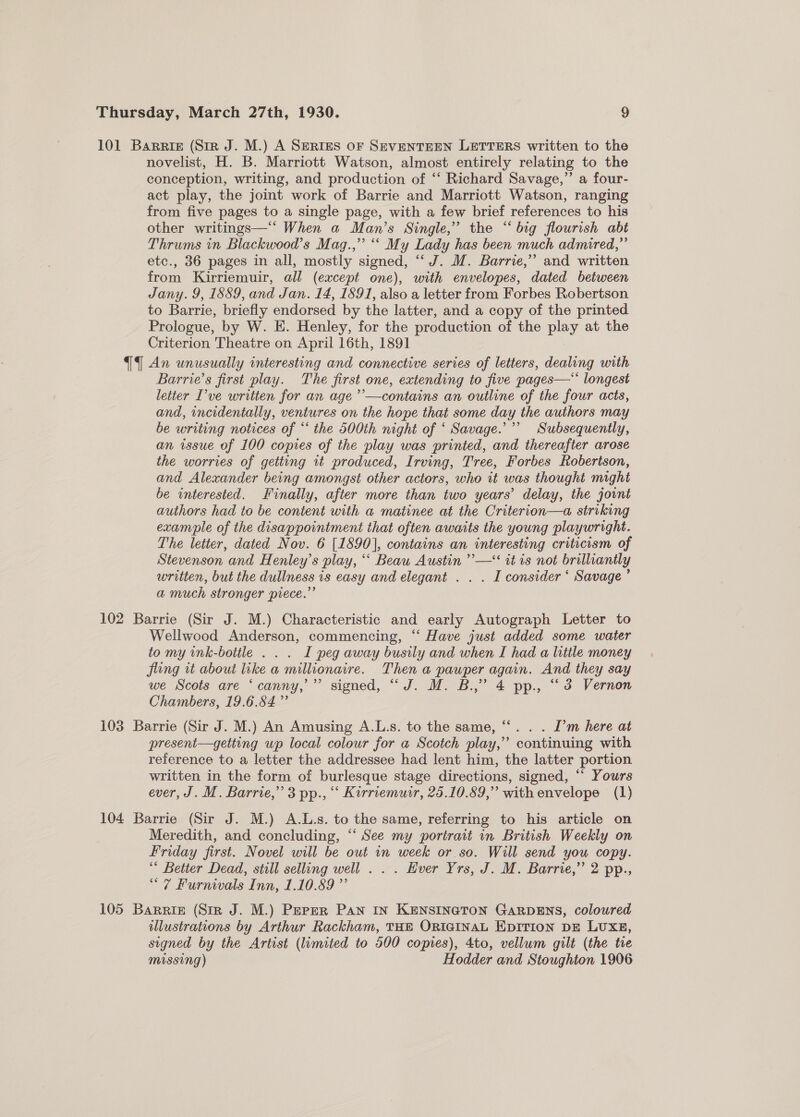 101 Barris (Str J. M.) A SERIES OF SEVENTEEN LETTERS written to the novelist, H. B. Marriott Watson, almost entirely relating to the conception, writing, and production of ‘‘ Richard Savage,” a four- act play, the joint work of Barrie and Marriott Watson, ranging from five pages to a single page, with a few brief references to his other writings—‘‘ When a Man’s Single,” the “big flourish abt Thrums in Blackwood’s Mag.,” “ My Lady has been much admired,” etc., 36 pages in all, mostly signed, “‘J. WM. Barrie,” and written from Kirriemuir, all (except one), with envelopes, dated between Jany. 9, 1889, and Jan. 14, 1891, also a letter from Forbes Robertson to Barrie, briefly endorsed by the latter, and a copy of the printed. Prologue, by W. E. Henley, for the production of the play at the Criterion Theatre on April 16th, 1891 {i An unusually interesting and connective series of letters, dealing with Barrie’s first play. The first one, extending to five pages—‘‘ longest letter I’ve written for an age ’’—contains an outline of the four acts, and, incidentally, ventures on the hope that some day the authors may be writing notices of “‘ the 500th night of ‘ Savage.’ Subsequently, an issue of 100 copies of the play was printed, and thereafter arose the worries of getting 1t produced, Irving, Tree, Forbes Robertson, and Alexander being amongst other actors, who it was thought might be interested. Finally, after more than two years’ delay, the jovnt authors had to be content with a matinee at the Criterion—a striking exam*ple of the disappointment that often awaits the young playwright. The letter, dated Nov. 6 [1890], contains an interesting criticism of Stevenson and Henley’s play, ‘‘ Beau Austin ’’—‘ it is not brilliantly written, but the dullness is easy and elegant . . . I consider ‘ Savage’ a much stronger piece.” 102 Barrie (Sir J. M.) Characteristic and early Autograph Letter to Wellwood Anderson, commencing, ‘‘ Have just added some water tomy ink-bottle . . . I peg away busily and when I had a little money fling tt about like a millionaire. Then a pauper again. And they say we Scots are ‘canny,’ signed, “J. M. B.,” 4 pp., “3 Vernon Chambers, 19.6.84 ” 103 Barrie (Sir J. M.) An Amusing A.L.s. to the same, “‘. . . I’m here at present—getting up local colour for a Scotch play,” continuing with reference to a letter the addressee had lent him, the latter portion written in the form of burlesque stage directions, signed, “‘ Yours ever, J. M. Barrie,” 3 pp., “ Kirriemuir, 25.10.89,” withenvelope (1) 104 Barrie (Sir J. M.) A.L.s. to the same, referring to his article on Meredith, and concluding, “‘ See my portrait in British Weekly on Friday first. Novel will be out in week or so. Will send you copy. ‘* Better Dead, still selling well . . . Ever Yrs, J. M. Barrie,” 2 pp., “7 Furnivals Inn, 1.10.89 ”’ 105 Barriz (Sir J. M.) Peper Pan IN KENSINGTON GARDENS, coloured illustrations by Arthur Rackham, THE ORIGINAL EDITION DE LUXE, signed by the Artist (limited to 500 copies), 4to, vellum gilt (the tre missing) Hodder and Stoughton 1906