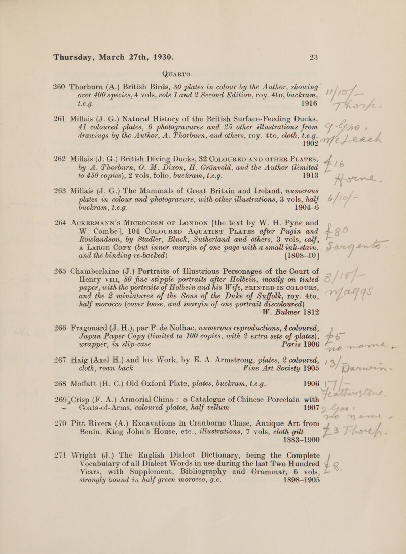 260 263 = 270 271 QUARTO. over 400 species, 4 vols, vols 1 and 2 Second Hdition, roy. 4to, buckram, t.€é.g. 1916 Millais (J. G.) Natural History of the British Surface-Feeding Ducks, 41 coloured plates, 6 photogravures and 25 other illustrations from drawings by the Author, A. Thorburn, and others, roy. 4to, cloth, t.e.g. by A. Thorburn, O. M. Dixon, H. Grénvold, and the Author (limited to 450 copies), 2 vols, folio, buckram, t.e.g. 1913 Millais (J. G.) The Mammals of Great Britain and Ireland, numerous plates in colour and photogravure, with other illustrations, 3 vols, half buckram, t.e.g. 1904-6 ACKERMANN’S Microcosm oF Lonpon [the text by W. H.- Pyne and W. Combe], 104 CoLourEep Aguatint PuateEs after Pugin and Rowlandson, by Stadler, Bluck, Sutherland and others, 3 vols, calf, A LARGE Copy (but inner margin of one page with a small ink-stain, and the binding re-backed) [1808-10 | paper, with the portraits of Holbein and his Wife, PRINTED IN COLOURS, and the 2 miniatures of the Sons of the Duke of Suffolk, roy. 4to, half morocco (cover loose, and margin of one portrait discoloured) W. Bulmer 1812 wrapper, in slip-case | Paris 1906 Haig (Axel H.) and his Work, by E. A. Armstrong, plates, 2 coloured, cloth, roan back Fine Art Society 1905  e 2 Pay / PF ic Coats-of-Arms, coloured plates, half vellum 1907 » Benin, King John’s House, etc., azllustrations, 7 vols, cloth gilt 1883-1900 Wright (J.) The English Dialect Dictionary, being the Complete Vocabulary of all Dialect Words in use during the last Two Hundred  f £ ft. a r ts gs Y? g Wis Hr 4 2 be sal mA strongly bound in half green morocco, g.e. 1898-1905