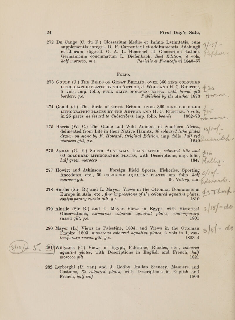 a i eee romnaraceney  24 First Day’s Sale, 272 Du Cange (C. du F.) Glossarium Mediz et Infine Latinitatis, cum ~/ ~/ _ supplementis integris D. P. Carpenterii et additamentis Adelungii q/ oa | et aliorum, digessit G. A. L. Henschel, et Glossarium Latino- Germanicum concinnatum L. Diefenbach, Best Hdition, 8 vols, half morocco, m.e. Parisvis et Francofurti 1840-57 FOLIO, 273 GouLp (J.) THE Brrps oF GREAT BRITAIN, OVER 360 FINE COLOURED LITHOGRAPHIC PLATES BY THE AuTHOR, J. WOLF AND H.C. RicHTER, 4 2), 5 vols, imp. folio, FULL OLIVE MOROCCO EXTRA, with broad gilt | — 274 Gould (J.) The Birds of Great Britain, OVER 360 FINE COLOURED } LITHOGRAPHIC PLATES BY THE AUTHOR AND H. C. RicutTur, 5 vols, i be in 25 parts, as issued to Subscribers, imp. folio, boards 1862-73 rae WO ret 275 Harris (W. C.) The Game and Wild Animals of Southern Africa, vliot delineated from Life in their Native Haunts, 30 coloured litho plates “} te drawn on stone by F. Howard, Original Edition, imp. folio, half red » pers morocco gilt, g.e. 1840. 276 Anaas (G. F.) Sourn Avustratia ILLusTRateD, coloured title and v4 60 COLOURED LITHOGRAPHIC PLATES, with Descriptions, imp. folio, 2° — half green morocco — 1847 KX ef £PES [6 277 Howitt and Atkinson. Foreign Field Sports, Fisheries, Sporting , /,_/ Anecdotes, etc., 50 COLOURED AQUATINT PLATES, sm. folio, half “/’ Europe in Asia, etc., fine impressions of the coloured aquatini plates, contemporary russia gilt, g.e. 18 279 Ainslie (Sir R.) and L. Mayer. Views in Egypt, with Historical 2 /°/ Observations, numerous coloured aquatint plates, contemporary russia gilt, g.eé. 1801 280 Mayer (L.) Views in Palestine, 1804, and Views in the Ottoman , IE Empire, 1803, numerous coloured aquatint plates, 2 vols in 1, con- a temporary russia gilt, g.e. 1803-4 aquatint plates, with Descriptions in English and French, half morocco gilt 1821 282 Lerberghi (P. van) and J. Godby. Italian Scenery, Manners and Customs, 32 coloured plates, with Descriptions in English and French, half calf 1806 wy My » a NG %