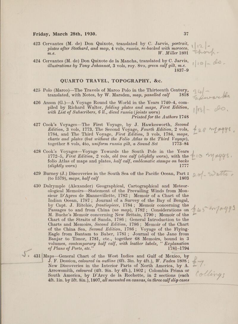 423 Cervantes (M. de) Don Quixote, translated by C. Jarvis, portrait, , | : plates after Stothard, and map, 4 vols, russia, re-backed with morocco, || | m.e. W. Miller 1801 ‘nel 424 Cervantes (M. de) Don Quixote de la Mancha, translated by C. Jarvis, illustrations by Tony Johannot, 3 vols, roy. 8vo, green calf gilt, m.e. 1837-9 QUARTO TRAVEL, TOPOGRAPHY, &amp;c. 425 Polo (Marco)—The Travels of Marco Polo in the Thirteenth Century, translated, with Notes, by W. Marsden, map, panelled calf 1818 426 Anson (G.)—A Voyage Round the World in the Years 1740-4, com- piled by Richard Walter, folding plates and maps, First Edition, with List of Subscribers, 6 ll., diced russia (joints worn) Printed for the Authors 1748 427 Cook’s Voyages—The First Voyage, by J. Hawkesworth, Second , Edition, 3 vols, 1773, The Second Voyage, Fourth Edition, 2 vols, @ 4 rev] BYE 1784, and The Third Voyage, First Edition, 3 vols, 1784, maps, oe charts and plates (but without the Folio Atlas to the Third Voyage), ty = ate together 8 vols, 4to, uniform russia gilt, a Sound Set 1773-84 428 Cook’s Voyages—Voyage Towards the South Pole in the Years } | ae 1772-5, First Edition, 2 vols, old tree calf (slightly worn), with the“? (| “Y¥) @U¢Y% folio Atlas of maps and plates, half calf, emblematic stamps on backs ~ | (slightly worn) are, 429 Burney (J.) Discoveries in the South Sea off the Pacific Ocean, Part I (to 1579), maps, half calf ae 1803  430 Dalrymple (Alexander) Geographical, Cartographical and Meteor- ological Memoirs—Statement of the Prevailing Winds from Mon- sieur D’Apres de Mannevillette, 1782; Memoir of a Chart of the Indian Ocean, 1787; Journal of a Survey of the Bay of Bengal, by Capt. J. Ritchie, frontispiece, 1784; Memoir concerning the e nie Passages to and from China (no map), 1782; Considerations on “7 li) “'*/@°) 7 # M. Buche’s Memoir concerning New Britain, 1790; Memoir of the Chart of the Straits of Sunda, 1786; General Introduction to the Charts and Memoirs, Second Hdition, 1786; Memoir of the Chart | of the China Sea, Second Hdition, 1786; Voyage of the Flying- | |  Eagle from Bantam to Baber, 1781; Journal of the Jane from Banjar to Timor, 1781, etc., together 68 Memoirs, bound in 3 volumes, contemporary half calf, with leather labels, ‘““ Hxplanation of Plans ‘of Ports, etc.’ 1781-1794 ws 431} |Maps—General Chart of the West Indies and Gulf of Mexico, by » J.¥F. Dessiou, coloured in outline (6ft. 3in. by 4ft.), W. Faden 1808 5 . ~ New Discoveries in the Interior Parts of North America, by A. bes: Arrowsmith, coloured (4f{t. 9in. by 4ft.), 1802; Colombia Prima or , &lt;«¥/. 3 South America, by D’Arcy de la Rochette, in 2 sections (each © ee iy f a 4ft. lin. by 5ft. 8in.), 1807, all mounted on canvas, in three calf slip cases
