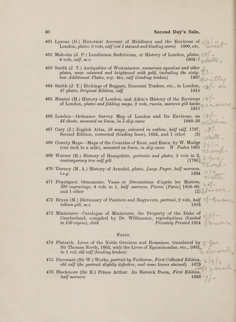  40 | . Second Day’s Sale, 461 Lysons (D.) Historical Account of Middlesex and the Environs of ; ir ge A : London, plates, 5 vols, calf (vol 1 stained and binding worn) 1800,etce. Wo 462 Malcolm (J. P.) Londinium Redivivum, or History of London, plates, ) 4 vols, calf, m.e. 1803-7 ) nfo 463 Smith (J. T.) Antiquities of Westminster, numerous aquatint and other d p. plates, some coloured and heightened with gold, including the svaty- — two Additional Plates, roy. 4to, calf (binding broken) 1807 | 2 464 Smith (J. T.) Etchings of Beggars, Itinerant Traders, etc., in Leeann OF 47 plates, Original Edition, calf 1815 465 Hunter (H.) History of London, and Aikin’s History of the Environs | &amp;/ of London, plates and folding maps, 2 vols, russia, morocco gilt backs». 5 4. gy 1811 | at 466 London—Ordnance Survey Map of London and Its Environs, on | 27 44 sheets, mounted on linen, in 5 slip cases 1848-50 , ./ A fran 467 Cary (J.) English Atlas, 56 maps, coloured in outline, half calf, 1787, , ° ! Second Edition, corrected (binding loose), 1834, and 1 other (3) | 468 County Maps—Maps of the Counties of Kent, and Essex, by W. Mudge (one inch to a mile), mounted on linen, in slip cases W. Faden L601 | 469 Warner (R.) History of Hampshire, portraits and plates, 5 vols in 3, contemporary tree calf gilt Pay 95] ” 470 Tierney (M. A.) History of Arundel, plates, Large Paper, half morocco, , — t.€.9. L834 FP ge 471 Péquégnot. Ornements, Vases et Décorations d’aprés les Maitres, 200 engravings, 4 vols in 1, half morocco, Pieron [Paris] 1856-60, eae and | other (2) &amp; Pani 472 Bryan (M.) Dictionary of Painters and Engravers, portrait, 2 vols, half 5 | -¢ &lt; vellum gilt, m.e. 1816 473 Miniatures—Catalogue of Miniatures, the Property of the Duke of Cumberland, compiled by Dr. Williamson, reproductions (limited © ~ to 150 copies), cloth Privately Printed 1914 /~»™ FOo.uio. 474 Plutarch. Lives of the Noble Grecians and Romaines, translated by * Sir Thomas North, 1663, with the Lives of Epaminondas, etc., 1603, . in 1 vol, old calf (binding broken) i 475 Davenant (Sir W.) Works, portract by Faithorne, First Collected Edition, . | old calf (the portrait slightly defective, and some leaves starned) es i 476 Blackmore (Sir R.) Prince Arthur. An Heroick Poem, First Edition,