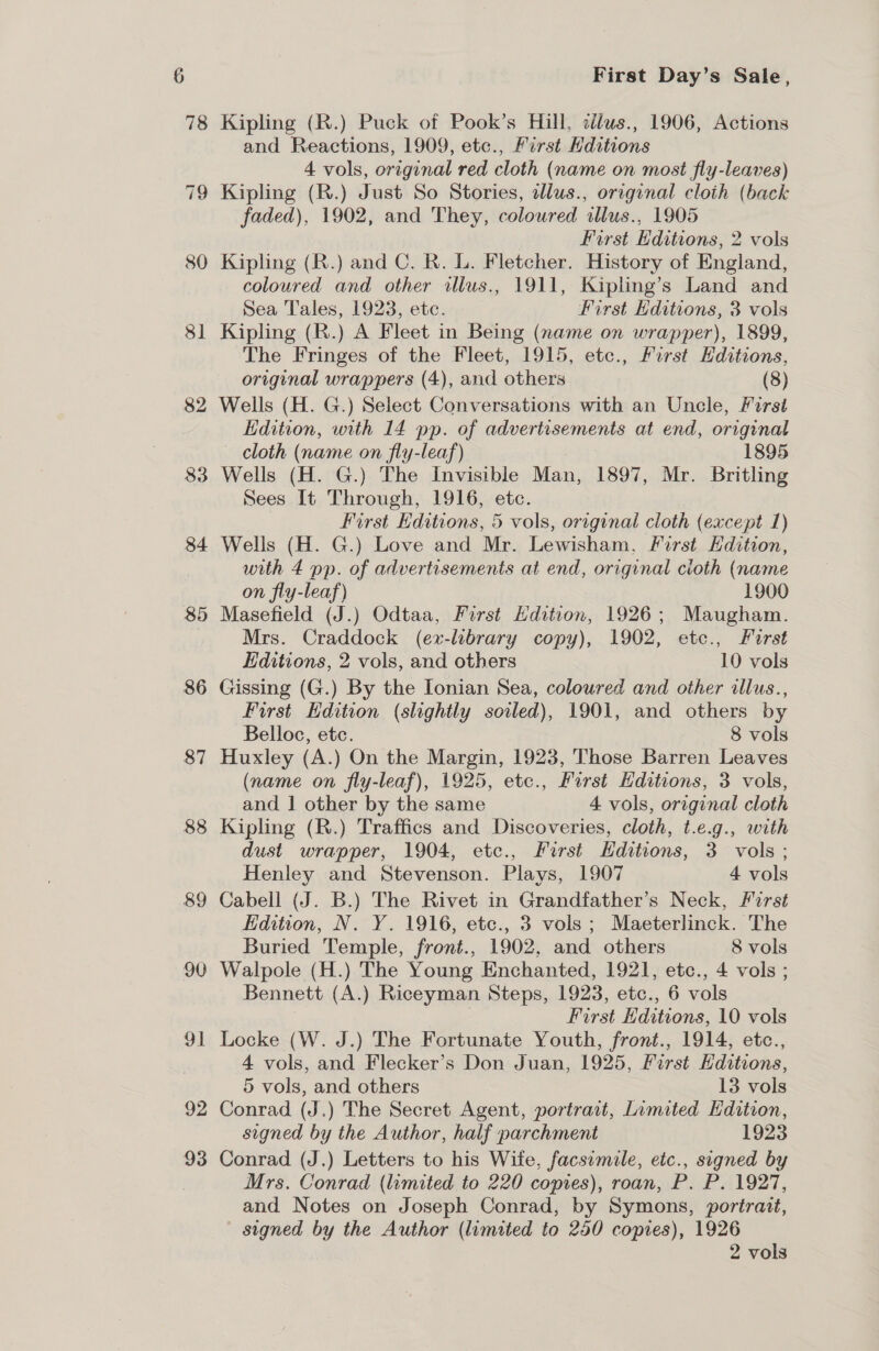 80 8] 82 84 85 86 87 88 89 90 92 93 First Day’s Sale, Kipling (R.) Puck of Pook’s Hill, cdlus., 1906, Actions and Reactions, 1909, etc., First Editions 4 vols, original red cloth (name on most fly-leaves) Kipling (R.) Just So Stories, dllus., original cloth (back faded), 1902, and They, coloured allus., 1905 First Editions, 2 vols Kipling (R.) and C. R. L. Fletcher. History of England, coloured and other illus., 1911, Kipting’s Land and Sea Tales, 1923, ete. First Editions, 3 vols Kipling (R.) A Fleet in Being (name on wrapper), 1899, The Fringes of the Fleet, 1915, etc., First Hditions, original wrappers (4), and others (8) Wells (H. G.) Select Conversations with an Uncle, First Edition, with 14 pp. of advertisements at end, original cloth (name on fly-leaf) 1895 Wells (H. G.) The Invisible Man, 1897, Mr. Britling Sees It Through, 1916, etc. First Editions, 5 vols, original cloth (except 1) Wells (H. G.) Love and Mr. Lewisham, First Edition, with 4 pp. of advertisements at end, original cioth (name on fly-leaf) 1900 Masefield (J.) Odtaa, First Hdition, 1926; Maugham. Mrs. Craddock (ex-library copy), 1902, etc., Furst Editions, 2 vols, and others 10 vols Gissing (G.) By the Ionian Sea, coloured and other illus., First Edition (slightly soiled), 1901, and others by Belloc, etc. 8 vols Huxley (A.) On the Margin, 1923, Those Barren Leaves (name on fly-leaf), 1925, etc., First Hditions, 3 vols, and | other by the same 4 vols, original cloth Kipling (R.) Traffics and Discoveries, cloth, t.e.g., with dust wrapper, 1904, etc., Furst Hditions, 3 vols; Henley and Stevenson. Plays, 1907 4 vols Cabell (J. B.) The Rivet in Grandfather’s Neck, Forst Edition, N. Y. 1916, etc., 3 vols; Maeterlinck. The Buried Temple, front., 1902, and others 8 vols Walpole (H.) The Young Enchanted, 1921, etc., 4 vols ; Bennett (A.) Riceyman Steps, 1923, etc., 6 vols First Hditions, 10 vols Locke (W. J.) The Fortunate Youth, front., 1914, etc., 4 vols, and Flecker’s Don Juan, 1925, First Editions, 5 vols, and others 13 vols Conrad (J.) The Secret Agent, portrait, Limited Edition, signed by the Author, half parchment 1923 Conrad (J.) Letters to his Wife, facsimile, etc., signed by Mrs. Conrad (limited to 220 copies), roan, P. P. 1927, and Notes on Joseph Conrad, by Symons, portrait, signed by the Author (limited to 250 copies), 1926 2 vols