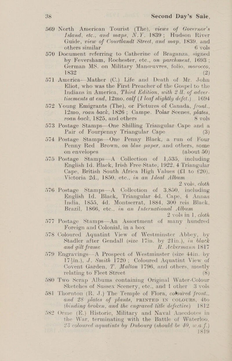 370 573 574 576 Second Day’s Saie, North American Tourist (The), views of Governor's Island, etc., and maps, N.Y. 1839; Hudson River Guide, view of Courtlandt Street, and map, 1839, and others similar 6 vols Document referring to Catherine of Braganza, signed by Feversham, Rochester, etc., on parchment, 1693 ; German MS. on Military Manoeuvres, folio, morocco, 1832 (2) America—Mather (C.) Life and Death of Mr. John Eliot, who was the First Preacher of the Gospel to the Indians in America, Third Hdition, with 2 ll. of adver- tasements at end, 12mo, calf (1 leaf slightly defect.) 1694 Young Emigrants (The), or Pictures of Canada, front., 12mo, roan back, 1826; Campe. Polar Scenes, plates, roan back, 1825, and others 8 vols Postage Stamps—-One Shilling Triangular Cape and a Pair of Fourpenny Triangular Cape (3) Postage Stamps—-One Penny Black, a run of Four Penny Red Brown, on blue paper, and others, some on envelopes (about 50) Postage Stamps—A Collection of 1,535, including English ld. Black, Irish Free State, 1922, 4 Triangular Cape, British South Africa High Values (£1 to £20), Victoria 2d., 1850, etc., in an Ideal Album 2 vols, cloth Postage Stamps—A Collection of 3,850, including English Id. Black, Triangular 4d. Cape, 4 Annas India, 1855, 4d. Montserrat, 1884. 300 reis Black, Brazil, 1866, etc., in an International Album 2 vols in |, cloth Foreign and Colonial, in a box Coloured Aquatint View of Westminster ee by Stadler after Gendall (size I7in. by 2lin.), i black and gilt frame R. Ackermann 1817 Engravings—-A Prospect of Westminster (size 44in. by 174in.), J. Smith 1720 ; Coloured Aquatint View of Covent Garden, 7’. Malten 1796, and others, mostly relating to Fleet Street _ (8) Two Scrap Albums containing Original Water-Colour Sketches of Sussex Scenery, etc., and | other 3 vols and 28 plates of plants, PRINTED IN COLOURS, 4to (binding broken, and the engraved title defective) 1812 the War, terminating with the Battle of Waterloo, 23 coloured aquatints by Dubourg (should be 40, w.a.f.) 1819
