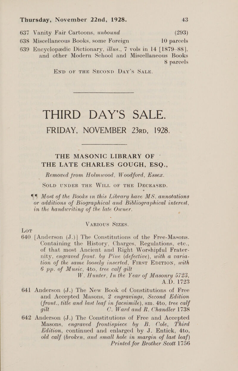 637 Vanity Fair Cartoons, unbound (293) 638 Miscellaneous Books, some Foreign 10 parcels 639 Encyclopedic Dictionary, dlus., 7 vols in 14 [1879-88], and other Modern School and Miscellaneous Books 8 parcels END OF THE SECOND DAyY’s SALE. THIRD DAY’S SALE. FRIDAY, NOVEMBER 23rp, 1928. THE MASONIC LIBRARY OF ° THE LATE CHARLES GOUGH, ESQ., Removed from Holmwood, Woodford, Essex. SOLD UNDER THE WILL OF THE DECEASED. {|| Most of the Books vn this Library have MS. annotations or additions of Biographical and Bibliographical interest, in the handwriting of the late Owner. VARIOUS SIZES. Lor 640 [Anderson (J.)| The Constitutions of the Free-Masons. Containing the History, Charges, Regulations, etc., of that most Ancient and Right Worshipful Frater- nity, engraved front. by Pine (defective), with a varia- tion of the same loosely inserted, First EpItion, with 6 pp. of Music, 4to, tree calf gilt W. Hunter, In the Year of Masonry 5723, A.D, 1723 641 Anderson (J.) The New Book of Constitutions of Free and Accepted Masons, 2 engravings, Second Edition (front., title and last leaf in facsimile), sm. 4to, tree calf gilt . C. Ward and R. Chandler 1738 642 Anderson (J.) The Constitutions of Free and Accepted Masons, engraved frontispiece by B. Cole, Third Edition, continued and enlarged by J. Entick, 4to, old calf ( (broken, and small hole in margin of last leaf) Printed for Brother Scott 1756