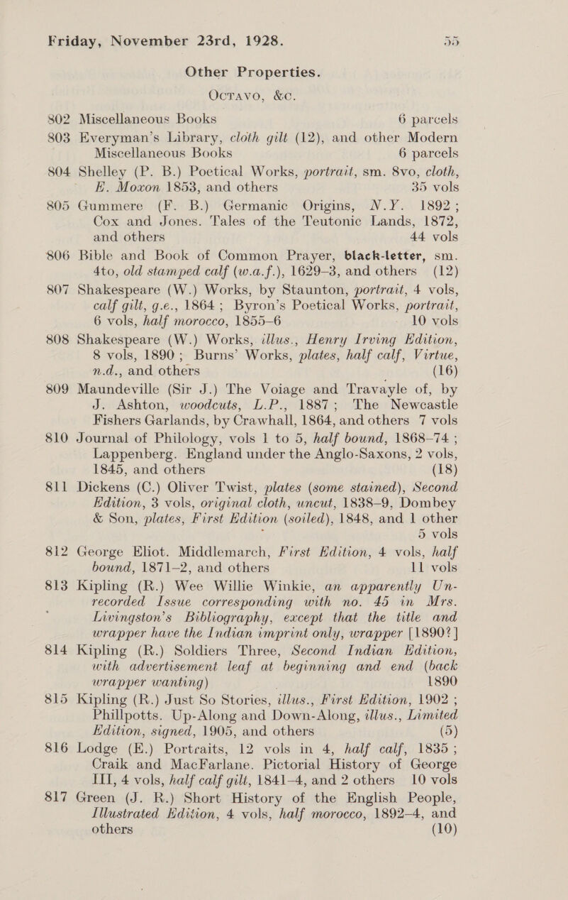 809 810 Sil 817 DF an Other Properties. Ocravo, &amp;c. Everyman’s Library, cloth gilt (12), and other Modern Miscellaneous Books 6 parcels Shelley (P. B.) Poetical Works, portrait, sm. 8vo, cloth, E. Moxon 1853, and others 35 vols Cox and Jones. Tales of the Teutonic Lands, 1872, and others 44 vols 4to, old stamped calf (w.a.f.), 1629-3, and others (12) Shakespeare (W.) Works, by Staunton, portrait, 4 vols, calf gilt, g.e., 1864; Byron’s Poetical Works, portrait, 6 vols, half morocco, 1855-6 - 10 vols Shakespeare (W.) Works, illus., Henry Irving Edition, 8 vols, 1890; Burns’ Works, plates, half calf, Virtue, n.d., and others (16) Maundeville (Sir J.) The Voiage and Travayle of, by J. Ashton, woodcuts, L.P., 1887; The Newcastle Fishers Garlands, by Crawhall, 1864, and others 7 vols Journal of Philology, vols 1 to 5, half bound, 1868-74 ; Lappenberg. England under the Anglo-Saxons, 2 vols, 1845, and others (18) Dickens (C.) Oliver Twist, plates (some stavned), Second Edition, 3 vols, original cloth, uncut, 1838-9, Dombey &amp; Son, plates, First Hdition (soiled), 1848, and 1 other : 5 vols bound, 1871-2, and others 11 vols Kipling (R.) Wee Willie Winkie, an apparently Un- recorded Issue corresponding with no. 45 in Mrs. Livingston’s Bibliography, except that the title and wrapper have the Indian imprint only, wrapper [18902] Kipling (R.) Soldiers Three, Second Indian Edition, with advertisement leaf at beginning and end (back wrapper wanting) . — 1890 Kipling (R.) Just So Stories, illus., First Edition, 1902 ; Phillpotts. Up-Along and Down-Along, illus., Limited Edition, signed, 1905, and others (5) Lodge (E.) Portraits, 12 vols in 4, half calf, 1835; Craik and MacFarlane. Pictorial History of George IIT, 4 vols, half calf gilt, 1841-4, and 2 others 10 vols Green (J. R.) Short History of the English People, Illustrated Hdition, 4 vols, half morocco, 1892-4, and others (10)