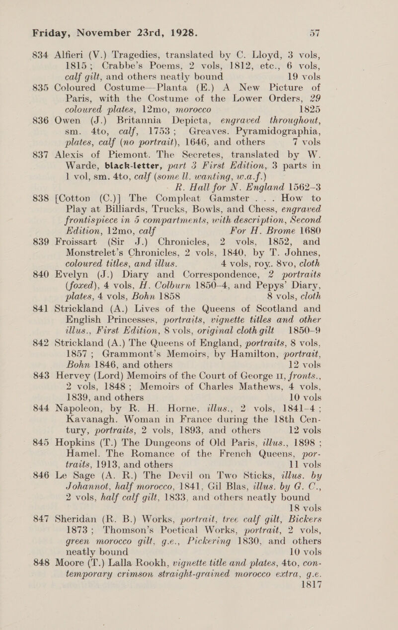 834 Alfieri (V.) Tragedies, translated by C. Lloyd, 3 vols, 1815; Crabbe’s Poems, 2 vols, 1812, etc., 6 vols, calf gilt, and others neatly bound 19 vols 835 Coloured Costume—Planta (E.) A New Picture of Paris, with the Costume of the Lower Orders, 29 coloured plates, 12mo, morocco 1825 836 Owen (J.) Britannia Depicta, engraved throughout, sm. 4to, calf, 1753; Greaves. Pyramidographia, plates, calf (no portrait), 1646, and others 7 vols 837 Alexis of Piemont. The Secretes, translated by W. Warde, black-letter, part 3 First Edition, 3 parts in 1 vol, sm. 4to, calf (some ll. wanting, w.a.f.) - R. Hall for N. England 1562-3 838 [Cotton (C.)] The Compleat Gamster ... How to Play at Billiards, Trucks, Bowls, and Chess, engraved frontispiece in 5 compartments, with description, Second Edition, 12mo, calf For H. Brome 1680 839 Froissart (Sir J.) Chronicles, 2 vols, 1852, and Monstrelet’s Chronicles, 2 vols, 1840, by T. Johnes, coloured titles, and illus. 4 vols, roy.. 8vo, cloth 840 Evelyn (J.) Diary and Correspondence, 2 portraits (foxed), 4 vols, H. Colburn 1850-4, and Pepys’ Diary, plates, 4 vols, Bohn 1858 8 vols, cloth 841 Strickland (A.) Lives of the Queens of Scotland and English Princesses, portraits, vignette titles and other illus., First Edition, 8 vols, original cloth gilt 1850-9 842 Strickland (A.) The Queens of England, portraits, 8 vols, 1857 ; Grammont’s Memoirs, by Hamilton, portrait, Bohn 1846, and others 12 vols 843 Hervey (Lord) Memoirs of the Court of George 1, fronts., 2 vols, 1848; Memoirs of Charles Mathews, 4 vols, 1839, and others 10 vols 844 Napoleon, by R. H. Horne, illus., 2 vols, 1841-4; Kavanagh. Woman in France during the 18th Cen- tury, portraits, 2 vols, 1893, and others 12 vols ~ 845 Hopkins (T.) The Dungeons of Old Paris, illus., 1898 ; Hamel. The Romance of the French Queens, por- traits, 1913, and others 11 vols 846 Le Sage (A. R.) The Devil on Two Sticks, dllus. by Johannot, half morocco, 1841, Gil Blas, illus. by G. C., 2 vols, half calf gilt, 1833, and others neatly bound 18 vols 847 Sheridan (R. B.) Works, portrait, tree calf gilt, Bickers 1873 ; Thomson’s Poetical Works, portrait, 2 vols, green morocco gilt, g.e., Pickering 1830, and others neatly bound 10 vols 848 Moore (T.) Lalla Rookh, vignette title and plates, 4to, con- temporary crimson straight-grained morocco extra, g.e. 1817