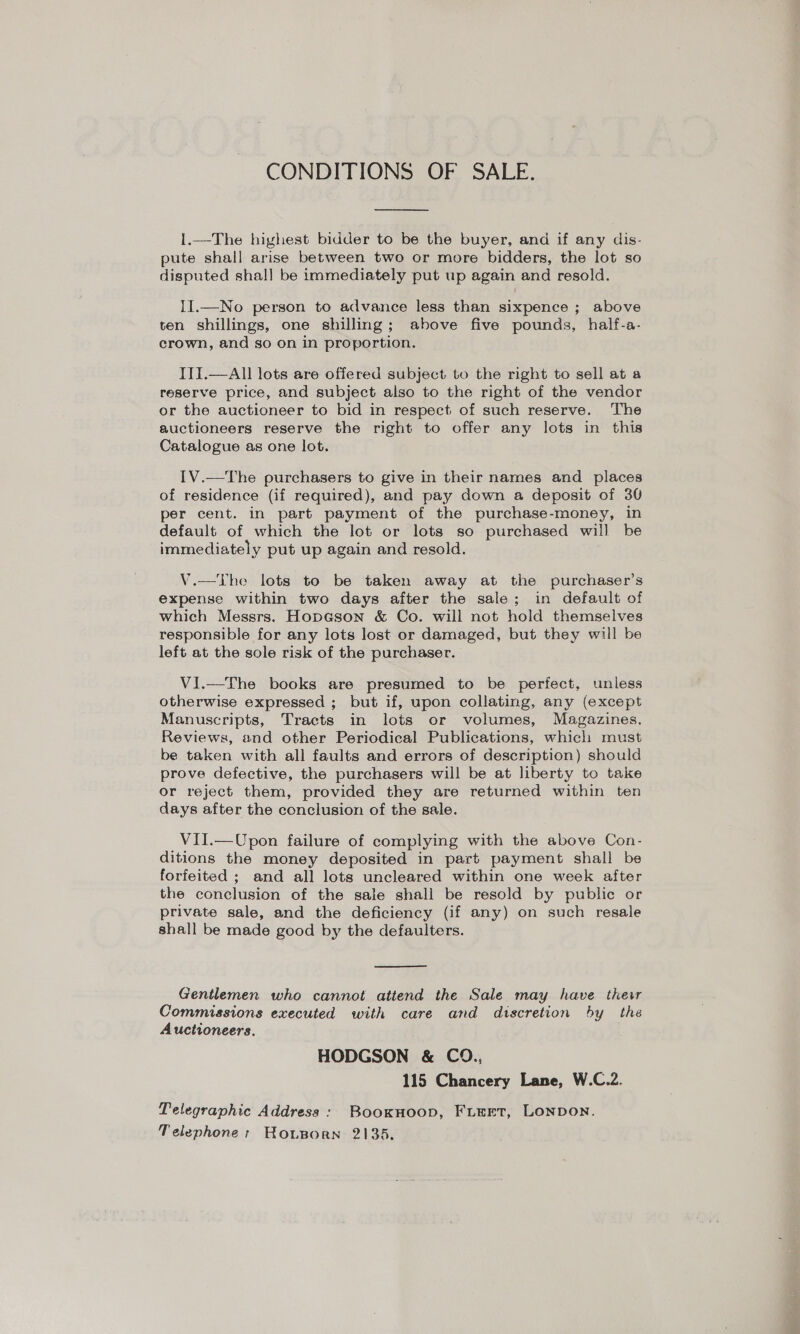 CONDITIONS OF SALE.  1.—The highest bidder to be the buyer, and if any dis- pute shall arise between two or more bidders, the lot so disputed shal] be immediately put up again and resold. II.—No person to advance less than sixpence ; above ten shillings, one shilling; above five pounds, half-a- crown, and so on in proportion. ITI.—All lots are offered subject to the right to sell at a reserve price, and subject also to the right of the vendor or the auctioneer to bid in respect of such reserve. ‘The auctioneers reserve the right to offer any lots in this Catalogue as one lot. IV.—The purchasers to give in their names and places of residence (if required), and pay down a deposit of 30 per cent. in part payment of the purchase-money, in default of which the lot or lots so purchased will be immediately put up again and resold. V.—The lots to be taken away at the purchaser’s expense within two days after the sale; in default of which Messrs. Hopeson &amp; Co. will not hold themselves responsible for any lots lost or damaged, but they will be left at the sole risk of the purchaser. ViI.—The books are presumed to be perfect, unless otherwise expressed ; but if, upon collating, any (except Manuscripts, Tracts in lots or volumes, Magazines, Reviews, and other Periodical Publications, which must be taken with all faults and errors of description) should prove defective, the purchasers will be at liberty to take or reject them, provided they are returned within ten days after the conclusion of the sale. VII.—Upon failure of complying with the above Con- ditions the money deposited in part payment shall be forfeited ; and all lots uncleared within one week after the conclusion of the sale shall be resold by public or private sale, and the deficiency (if any) on such resale shall be made good by the defaulters.  Gentlemen who cannot attend the Sale may have their Commissions executed with care and discretion by the Auctioneers. HODGSON &amp; CO., 115 Chancery Lane, W.C.2. Telegraphic Address : BooKHoop, FLEET, LONDON. Telephone: Honporn 2135.