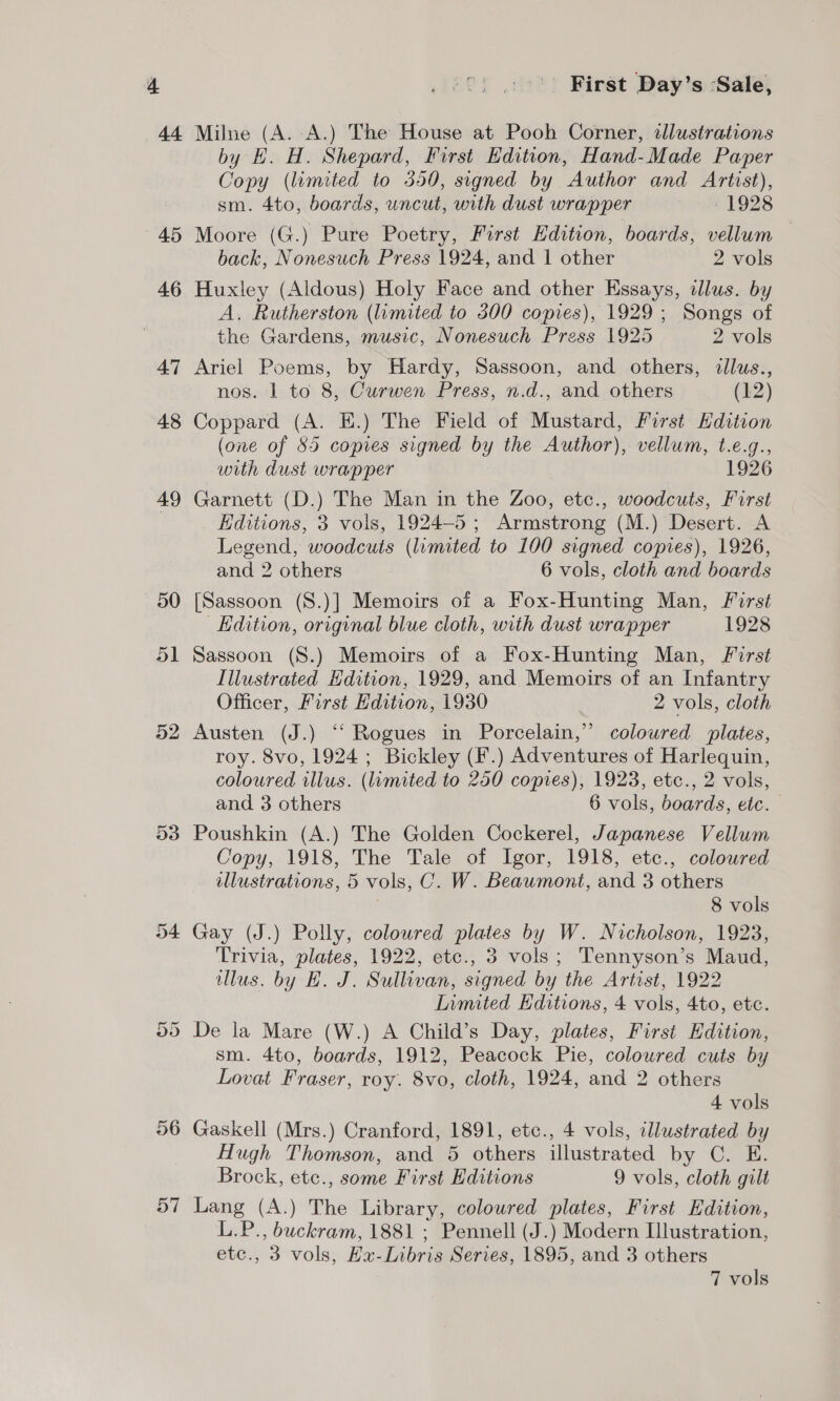 dt 45 46 56 D7 First Day’s Sale, Milne (A. -A.) The House at Pooh Corner, illustrations by EH. H. Shepard, First Edition, Hand-Made Paper Copy (limited to 350, signed by Author and Artist), sm. 4to, boards, uncut, with dust wrapper yor, 1928 Moore (G.) Pure Poetry, First Edition, boards, vellum — back, Nonesuch Press 1924, and | other 2 vols Huxley (Aldous) Holy Face and other Essays, clus. by A. Rutherston (limited to 300 copies), 1929; Songs of the Gardens, music, Nonesuch Press 1925 2 vols Ariel Poems, by Hardy, Sassoon, and others, dllus., nos. 1 to 8, Curwen Press, n.d., and others (12) Coppard (A. E.) The Field of Mustard, First Hdition (one of 55 copies signed by the Author), vellum, t.e.g., with dust wrapper 1926 Garnett (D.) The Man in the Zoo, etc., woodcuts, First Editions, 3 vols, 1924-5 ; Armstrong (M.) Desert. A Legend, woodcuts (limited to 100 signed copies), 1926, and 2 others 6 vols, cloth and boards [Sassoon (S.)] Memoirs of a Fox-Hunting Man, First Edition, original blue cloth, with dust wrapper 1928 Sassoon (8.) Memoirs of a Fox-Hunting Man, First Illustrated Edition, 1929, and Memoirs of an Infantry Officer, First Edition, 1930 2 vols, cloth Austen (J.) “‘ Rogues in Porcelain,’ coloured plates, roy. 8vo, 1924 ; Bickley (F.) Adventures of Harlequin, coloured illus. (limited to 250 copies), 1923, etc., 2 vols, and 3 others 6 vols, boards, etc. Poushkin (A.) The Golden Cockerel, Japanese Vellum Copy, 1918, The Tale of Igor, 1918, etc., coloured illustrations, 5 vols, C. W. Beaumont, and 3 others 8 vols Gay (J.) Polly, coloured plates by W. Nicholson, 1923, Trivia, plates, 1922, etc., 3 vols; Tennyson’s Maud, lus. by HE. J. Sullivan, signed by the Artist, 1922 Limited Editions, 4 vols, 4to, etc. De ja Mare (W.) A Child’s Day, plates, First Edition, sm. 4to, boards, 1912, Peacock Pie, coloured cuts by Lovat Fraser, roy. 8vo, cloth, 1924, and 2 others 4 vols Gaskell (Mrs.) Cranford, 1891, etc., 4 vols, illustrated by Hugh Thomson, and 5 others illustrated by C. E. Brock, etc., some First Editions 9 vols, cloth gilt Lang (A.) The Library, coloured plates, First Edition, L.P., buckram, 1881 ; Pennell (J.) Modern Illustration, etc., 3 vols, Ha-Libris Series, 1895, and 3 others
