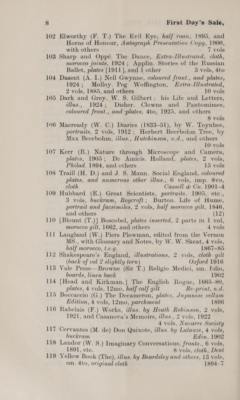 103 104 105 106 107 108 109 (110 First Day’s Sale, Elworthy (F. T.) The Evil Eye, half roan, 1895, and Horns of Honour, Autograph Presentation Copy, 1900, with others 7 vols Sharp and Oppé. The Dance, Hxtra-lllustraied, cloth, morocco joints, 1924; Applin. Stories of the Russian Ballet, plates [1911], and 1 other 3 vols, 4to Dasent (A. I.) Nell Gwynne, coloured front., and plates, 1924; Molloy. Peg Woffington, Hztra-Lllustrated, 2 vols, 1885, and others 10 vols Dark and Grey. W. 8. Gilbert: his Life and Letters, illus., 1924; Disher. Clowns and Pantomimes, coloured front., and plates, 4to, 1925, and others 8 vols Macready (W. C.) Diaries (1833-51), by W. Toynbee, portraits, 2 vols, 1912; Herbert Beerbohm Tree, by Max Beerbohm, illus., Hutchinson, n.d., and others 10 vols Kerr (R.) Nature through Microscope and Camera, plates, 1905; De Amicis. Holland, plates, 2 vols, Philad. 1894, and others 15 vols Traill (H. D.) and J. 8. Mann. Social England, coloured plates, and numerous other illus., 6 vols, imp. 8vo, cloth Cassell &amp; Co. 1901-4 Hubbard (E.) Great Scientists, portraits, 1905, etc., 3 vols, buckram, Roycroft; Burton. Life of Hume, portrait and facsimiles, 2 vols, half morocco gilt, 1846, and others (12) [Blount (T.)] Boscobel, plates inserted, 2 parts in 1 vol, morocco gili, 1662, and others 4 vols Langland (W.) Piers Plowman, edited from the Vernon MS., with Glossary and Notes, by W. W. Skeat, 4 vols, half morocco, t.e.g. 1867-85 Shakespeare’s England, illustrations, 2 vols, cloth gilt (back of vol 2 slightly torn) Oxford 1916 Vale Press—Browne (Sir T.) Religio Medici, sm. folio, boards, linen back 1902 [Head and Kirkman.] The English Rogue, 1665-80, plates, 4 vols, 12mo, half calf gilt Re-print, n.d. Edition, 4 vols, 12mo, parchment 1896 Rabelais (F.) Works, illus. by Heath Robinson, 2 vols, 1921, and Casanova’s Memoirs, illus., 2 vols, 1922 4 vols, Navarre Society Cervantes (M. de) Don Quixote, illus. by Lalauze, 4 vols, buckram Edin. 1902 Landor (W. S.) Imaginary Conversations, fronts., 6 vols, 1891, ete. 8 vols, cloth, Dent Yellow Book (The), illus. by Beardsley and others, 13 vols, sm. 4to, original cloth 1894-7