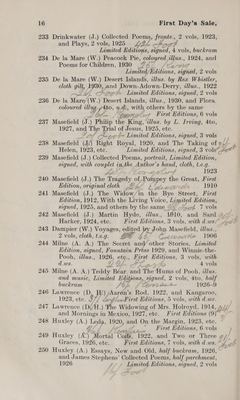 233 234 235 236 Drinkwater (J.) Collected Poems, i 2 vols, 1923, and Plays, 2 vols, 1925 VD he endbryar Sod he og Limited Editions, ned, 4 vols, buckram De la Mare (W.) Peacock Pie, coloured allus., aes and. Poems for Children, 1930 “4 Limited. Baibons, vigvad, 2 vols De la Mare (W.) Desert Islands, clus. by Rea Whistler, cloth gilt, PP ead Down- Adown- Derry, illus., 1922 ~W, Peed Inmited Hditions, signed, ‘9 vols De la tary (W. ) Besert Islands, tllus., 1930, and Flora, coloured a Y. 1 n.d, sabe ‘others by the same — /itpeorgter Furst Editions, 6 vols Masefield (J.) ) Philip the King, ‘illus. by L. Irving, 4to, 1927, and The Trial of Jesus, 1925, etc. Veoh he evef&gt; Limited Editions, signed, 3 vols Masefield (J.) Collected Poems, portrait, Limited Edition, signed, with oo Ng m the Author’ S yee cloth, t.e.g. 1923 Masefield (J.) The | as, of Pompey the Great, Farst Edition, original cloth 2 « Foes 1910 Masefield (J.) The Widow, in one Bas feat First Edition, 1912, With the Living Voice, Laspriod Edition, signed, 1925, and others by the same ©» af 7 vols Masefield (J.) Martin Hyde, &lt;dllus., 1910, Be Sard . Harker, 1924, etc. First Editions, 3 vols, with d.ws: Dampier (W.) Voyages, edited Px J ohn Masefield, lus., 2 vols, cloth, t.eg. £2 ¢ ot tence be 1906 Milne (A. A.) The Secret ae ‘hier Stories, Limited Kdition, signed, Fountain Press 1929, and Winnie-the- Pooh, illus., ag By ay Editions, 3 vols, with d.ws. 4 vols Milne (A. A.) re Beak, md: The Iii of Pooh, «lus. and music, Limited Hgisjons paned. 2 vols, 4to, half buckram 8} waite Cos 1926-9 Lawrence (D, Wy Aaron's Rod: 1922, and Kangaroo, 1923, ete. if worst Waits 20ns, 5 vols, with d.ws. Lawrence (Di/H. ) a. Winewing of Mrs. Holroyd, 1914, Huxley (A.) oe 1920, ee On the Margin, 1923, etc. First Editions, 6 vols Graces, 1926, ete. First Editions, 7 vols, with d.ws. Huxley (A.) Essays, New and Old, half buckram, 1926, and James Stephens’ Collected Poems, half parchment, 1926 y, Limited Editions, signed, 2 vols