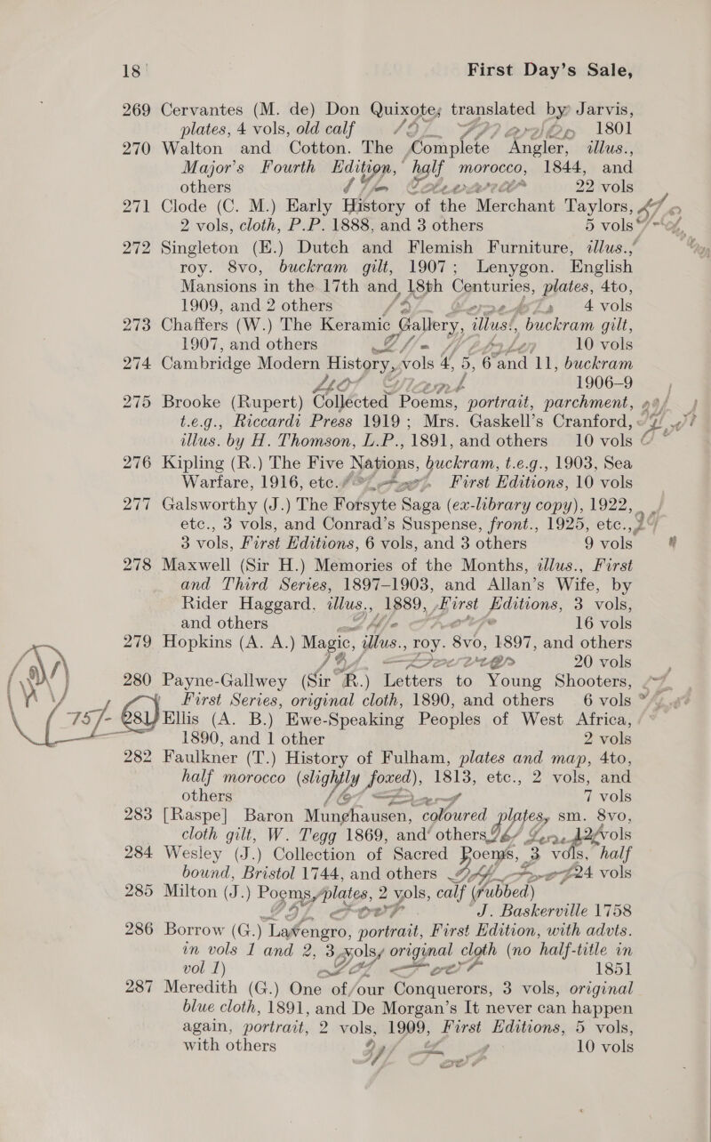  18° First Day’s Sale, 269 Cervantes (M. de) Don Quixote; translated by: Jarvis, plates, 4 vols, old calf {9 ral Op 1801 270 Walton and Cotton. The ftir ‘Angler, illus., Major's Fourth ne a naif morocco, 1844, and others 29 ge 271 Clode (C. M.) Early whvory a “i Ta att Taylors, 4 roy. 8vo, buckram gilt, 1907; Lenygon. English Mansions in the 17th and, 18th Centuries, plates, “Ato, 273 Chaffers (W.) The Keramic Gallery, illus, “patra gilt, “tor f 1906-9 276 Kipling (R.) The Five Nations, buckram, t.e.g., 1903, Sea Warfare, 1916, etc.” “8 First Editions, 10 vols 278 Maxwell (Sir H.) Memories of the Months, ilus., First | and Third Series, 1897-1903, and Allan’s Wife, by Rider Haggard, illus.. _ 1889, oe puditions, 3 vols, 279 Hopkins (A. A.) Magic, illus. roy. 8b, 1897, and others 280 Payne-Gallwey Sir’ RB.) ettors’ to Young Shooters, Ellis (A. B.) Ewe-Speaking Peoples of West Africa, 282 Faulkner (T.) History of Fulham, plates and map, 4to, half morocco (sgh Jeg) ae etc., 2 vols, and others 7 vols 283 [Raspe] Baron Non ghaveer ae AO, WI? sm. 8vo, cloth gilt, W. Tegg 1869, and‘ others. 7é6/ Yn. 2/vols 284 Wesley (J.) Collection of Sacred Poems, ee vols, “half bound, Bristol 1744, and others DLA... gh go vols 285 Milton (J.) Poomy Syed 2 gs calf ( Pibbed) J. Baskerville 1758 286 Borrow (G. ) Lifoaiatet pe First Edition, with advts. nm vols 1 and 2, 3, i Bt sea cloth (no half- title in vol 1) mY Me oer? 1851 287 Meredith (G.) One our Fanaa 3 vols, original blue cloth, 1891, and De Morgan’s It never can nap eee again, portrait, 2 ole &gt; First Sea 5 vols, with others iy i 10 vols Ker
