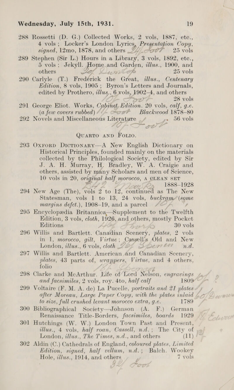 288 Rossetti (D. G.) Collected Works, 2 vols, 1887, etc., 4 vols; Locker’s London Lyrics he BO oie ‘Com y, Pad: ‘12mo, 1878, and others | Yy cov ~—=—- 25 vols 289 Stephen (Sir L.) Hours in a Library, 3 vals 1892, etc:, 5 vols; Jekyll. may and Garden, tllus., 1900, and others ST. em 25 vols 290 Carlyle (T.) Fredérick che “Great, illus., Centenary Edition, 8 vols, 1905 ; Byron’s Letters and Journals, edited by Prothero, illus... Or ols, rey 4, and others 28 vols 291 ae Eliot. Works, Cabinet Beton 20 vols, calf, g.é. (a few covers rubbed) . “xe Blackwood 1878-80 292 Novels and Miseclaneote i ae ze 56 vols = m4 a eect Sponyf QUARTO AND FOLIO. 293 OxForD Dictionary—A New English Dictionary on Historical Principles, founded mainly on the materials collected by the Philological Society, edited by Sir J. A. H. Murray, H. Bradley, W. A. Craigie and others, assisted by many Scholars and men of Science, 10 vols in 20, ae ab a half morocco, A CLEAN SET . 1888-1928 294 New Age (The), ‘Vols 2 to 12, continued as The New Statesman, vols 1 to 13, 24 vols, bie aEy (agine margins defet.), 1908-19, and a parcel 295 Encyclopedia Betwinica Wea pplement to the Twelfth Edition, 3 vols, cloth, 1926, and others, mostly Pocket Editions , ! 30 vols 296 Willis and Bartlett. Canadian Scenery, plates, 2 vols in 1, morocco, gilt, Vortue ; ppp Old a New London, illus., 6 vols, cloth SDLatipi Ct4 nd. 297 Willis and Badelete: American dnd Cowbicliven Scenery, plates, 43 parts of, wrappers, Virtue, and 4 others, folio 298 Clarke and McArthur. Life of’ Lord atc engravings and facsimiles, 2 vols, roy. 4to, half calf 1809” 299 Voltaire (F. M. A. de) La Pucelle, portraits and 21 plates ~ / after Moreau, Large Paper Copy, with the plates inlaid 4 to size, full crushed levant morocco extra, g.e. 1789 300 Bibliographical Society—Johnson (A. F.) German Renaissance Title-Borders, facsimiles, boards 1929 301 Hutchings (W. W.) London Town Past and Present, illus., 4 vols, half roan, Cassell, n.d.; The City of , London, illus., The Times, n.d., and others (11) 302 Aldin (C.) Cathedrals of England, coloured plates, Limited Edition, signed, half vellum, n.d.; Balch. Wookey Hole, illus., 1914, and others } 7 vols é x.