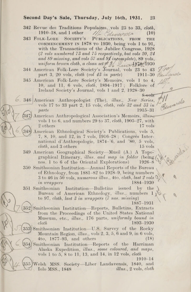 342 Revue des Traditions Populaires, vols 25 to 33, cloth, - 1910-18, and 1 other JL Oe v1 (10) 343 FoLtKk-LoRE Society’s PUBLICATIONS, FROM THE COMMENCEMENT IN 1878 To 1930, being vols 1 to 91, with the Transactions of the Jubilee Congress, 1928 (2 vols numbered 73 and 75 respectively, but vols 20, 24 uniform brown cloth, a clean set * 3 / vk 87841 930 345 American Folk-Lore Society's Memoirs, vols | to 4, Treland Society’ S Journal, ‘vols 1 and 2, Shae —— vols 17 to 33 part 2, 15 vols, cloth, vols 32 and 33 in /  vols 1 to 6, and numbers 29 to 37, cloth, 1905-27, with - 2 others 17 vols é Ga) American Ethnological Society’s Publications, vols 5, Fd 7, 8, 10, and 12, in 7 vols, 1916-28 ; Congrés Inter- national d’Anthropologie, 1874—6, and ’80, 5 vols, cloth, and 3 others 15 vols 349 American Geographical Society—Musil (A.) A Topo- Ay pl? i Ngee nos. | to 6 of the Oriental Explorations) 1926-8 of Ethnology, from 1881-82 to 1928-9, being numbers 3 to 46 in 50 vols, numerous illus., 4to, cloth, last 2 vols in wrappers 1884—1930 351 Smithsonian Institution—Bulletins issued by the Bureau of American Ethnology, illus., numbers 1 to 97, cloth, last 3 in wrappers (7 nos. missing) 5) 1887-1931 \_U/ (382 Smithsonian Institution—Reports, Bulletins, Extracts a from the Proceedings of the United States National } Museum, etce., illus., 176 parts, uniformly bound in MA. cloth 1893-1930 Yd, (353) Smithsonian Institution—U.S. Survey of the Rocky ——~—= Mountain Region, ilus., vols 2, 3, 5, 6 and 9, in 6 vols, , _ 4to, 1877-93, and others (18) G G54)Smithsonian Institution—Reports of the Harriman — Alaska Expedition, tllus., some coloured, and maps, vols 1 to 5, 8 to 11, 13, and 14, in 12 vols, cloth 1910-14 355)Welsh MSS. Society—Liber Landavensis, 1840, and J. Iolo MSS., 1848 wlus., 2 vols, cloth  € A 4 i\ \ ‘ x \ cy