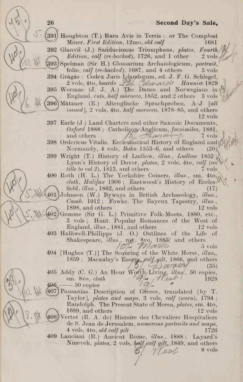  Miner, Furst Hdition, 12mo, old calf 1681 392 Glanvil (J.) Sadducismus Triumphans, plates, Fourth / yf fe 7 Edition, calf (re-backed), 1726, and 1 other 2 vols y/ a Spelman (Sir H.) Glossarium Archaiologicum, portrait, ses XQ Ps (al Houghton (T.).: oe Avis in Terris: or The Compleat folio, calf (re-backed), 1687, and 4 others 5 vols 394 Gragas : Codex Juris Iglandopum, ed. J. F.G. Schlegel, , 2 vols, 4to, boards LFZ4,.( BBtv aAAsle Haunie 1829 | 395 Worsaae (dhs dacs) The Danes ai Norwegians in 0) a : England, cuts, half morocco, 1852, and 2 others 3 vols ‘#/ | (390) Matzner (H.) Altenglische Sniaehpanhiea: And {ay — issued |, 2 vols, 4to, half morocco, 1878-85, and others 12 vols 397. Earle (J.) Land Charters and other Saxonic Documents, Oxford 1888 ; Catholi yen pgs Seeman: 1881, ! and others C7 oC 7 vols Ri 398 Ordericus Vitalis. Boclesfohical Hates of England ve Atak Normandy, 4 vols, Bohn 1853-6, and others (20) &amp; 399 Wright (T.) History of Ludlow, dlus., Ludlow Ee Lyon’s History of Dover, plates, 2 vols, 4to, calf (no _ title to vol 2), 1813, and others it Ve vols | 400 Roth (H. L.) The Yorkshire Coiners, tllus., sm. 4to, cloth, Halifax 1906; Hastwood’s History ‘of Eccles- IN field, ae 1862, and others (17) SMG) {40i) Johnecn ( W) Byways in British Archaeology, illus., Camb. ao Fowke. The Bayeux Tapestry, dllus., Ar \ 1898, and others 12 vols i WW 602) Gomme (Sir G. L.) Primitive Folk-Moots, 1880, etc., UN Ae 3 vols; Hunt. Popular Romances of the West of i™~ England, illus., 1881, and others 12 vols | 403 Halliwell- Phillipps (J. O.) Outlines of the Life of Shakespeare, ¢llus. toe ok 8vo, 1885; and others i se Ste O/ 5 vols 404 [Hughes (T.)] The Scouring of the White Horse, illus., 1859 ; Macaulay’s Rory ply gilt, 1866, af others \  —— A) ave — (35) | /A \ 405 Addy (C. G.) An Hour Wily Ling illus., 50 copies, if AN 7. sm. 8vo, cloth GF jue ee Ai 1928 au 50 copies ao [a e | Pausanias. Description of Gteece, translated [oy Taylor], plates and maps, 3 vols, calf (worn), 1794 ; Randolph. The Present State of Morea, Brick sm. 4to, Ay) f \. ' » 1689, and others 12 vols LD LW | 08) Vertot (R. A. de) Histoire des Chevaliers Hospitaliers | de 8S. Jean de Jerusalem, numerous portraits and maps, | 4 vols, 4to, old calf gilt 1726 409 Lanciani (R.) Ancient Rome, illus., 1888; Layard’s Nineveh, plates, 2 vols, half a gilt, 1849, and others i Y ff Lor | 8 vols     f f /