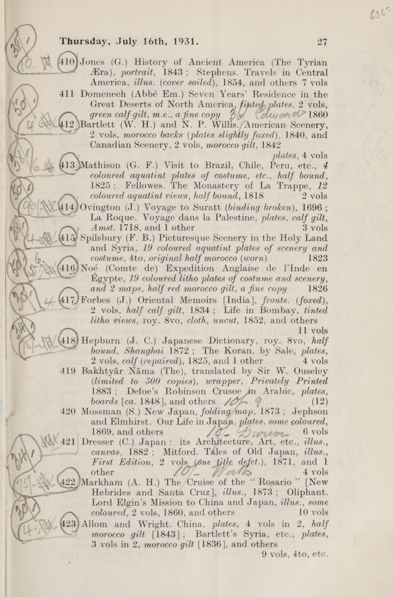  0. Yi F410) Sones (6 G.) History of Ancient America (The Tyrian Aira), portrait, 1843; Stephens. Travels in Central 411 Domenech (Abbé Em.) Seven Years’ Residence in the | Great Deserts of North America 4 LD ig 2 vols, NY green calf gilt, m.e., a fine copy % 4 lof ox OL” 1860 my O® G2)partiet CW &gt; ET.) atta N. P. Willis.; America Scenery, 2 vols, morocco backs (plates slightl, y foxed), 1840, and Canadian Scenery, 2 vols, morocco gilt, 1842 { | plates, 4 vols Io X&amp; G13)Mathison (G. F.) Visit to Brazil, Chile, Peru, etc., 4 ae coloured aquatint plates of costume, etc., half bound,     a 1825; Fellowes. The Monastery of La Trappe, 12 coloured aquatint views, half bound, 1818 2 vols YO NYG) ovington (J J.) Voyage to Suratt (binding broken), 1696 ; te dha Beane Voyage dans la Palestine, plates, calf gilt, + ee 15) Spilsbury (F. B.) Picturesque Scenery in the Holy Land and Syria, 19 coloured aquatint plates of scenery and costume, 4to, original half morocco (worn) 1823 a 416) Noé (Comte de) Expedition Anglaise de lV’Inde en ~ Kigypte, 19 coloured litho plates of costume and scenery, , and 2 maps, half red morocco gilt, a fine copy 1826 (a7) Forbes (J.) Oriental Memoirs [India], fronts. (foxed), ~ 2 vols, half calf gilt, 1834; Life in Bombay, tinted litho views, roy. 8vo, cloth, uncut, 1852, and others i 11 vols GAY 418) Hepburn (J. C.) Japanese Dictionary, roy. 8vo, half == bound, Shanghar 1872; The Koran, by Sale; plates, 2 vols, calf (repaired), 1825, and 1 other 4 vols 419 Bakhtyar Nama (The), translated by Sir W. Ouseley (limited to 300 copies), wrapper, Privately Printed 1883 ; Defoe’s Robinson pee _ Arabic, plates, boards [ca. 1848], and others “WA 4 (12) J 420 Mossman (S8.) New Japan, folding aes ‘873 - Jephson ¥ and Elmhirst. Our Life in Japan, plates, some coloured, 1869, and others Ai On 2244. 6 vols Mb 421) Dresser (C.) Japan: its Avolatectars,. ‘Art, ete., illus., canvas, 1882; Mitford. Tales of Old i illus.., First Edition, 2 7 Ss, (6ne Hy. ya wa, and 1  aa Coe other 4 vols RIES Markham (A. H.) The Cruise, of thee ie Rosario” [New Le ~ Hebrides and Santa Cruz], tllus., 1873; Oliphant. Lord Elgin’s Mission to China and pi apan, tllus., some coloured, 2 vols, 1860, and others 10 vols Qc #23) Allom and Wright. China, plates, 4 vols in 2, half es morocco gilt [1843]; Bartlett’s Syria, etc., plates, 3 vols in 2, morocco gilt [1836], and others . Fr.