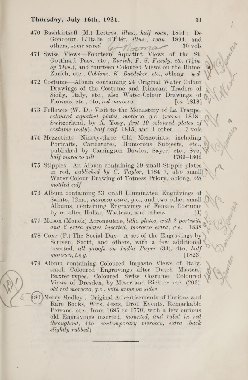 470 Bashkirtseff (M.) Lettres, illus., half roan, 1891; De Goncourt. L’Italie d’Hier, illus., roan, 1894, and others, some sewed bo BV hp s7V 1 OL 30 vols 471 Swiss Views. Fourteer AL Views of the St. , Gotthard Pass, etc., Zurich, F. 8S. Fussly, etc. (Thin. -. by 54in.), and fourteen Coloured Views on the Rhine, “# Zurich, etc., Coblenz, K. Baedeker, etc., oblong n.d. \) 472 Costume—Album containing 24 Original Water-Colour Drawings of the Costume and Itinerant Traders of yc \\3 Sicily, Italy, etc., also Water-Colour Drawings of q@\\\ )\* Flowers, etc., 4to, red morocco [ca. 1818] re 473 Fellowes (W. D.) Visit to the Monastery of La Trappe, coloured aquatint plates, morocco, g.e. (worn), 1818; f Switzerland, by A. Yosy, first 19 coloured plates of \ costume (only), half calf, 1815, and 1 other 3 vols 474 Mezzotints—Ninety-three Old Mezzotints, including * Portraits, Caricatures, Humorous Subjects, etc., %). published by Carrington Bowles, Sayer, etc., 8vo, y half morocco gilt 1769-1802 475 Stipples—An Album containing 39 small Stipple plates in red, published by OC. Taylor, 1784-7, also small. Water-Colour Drawing of Totness Priory, oblong, old~ mottled calf — 476 Album containing 53 small Illuminated Engravings of ° Saints, 12mo, morocco extra, g.e., and two other small |.) Albums, containing Engravings of Female Costume — by or after Hollar, Watteau, and others (3) ' 477 Mason (Monck) Aeronautica, litho plates, with 2 portraits \ ; and 2 extra plates inserted, morocco extra, g.e. 1838 ° %y 478 Coxe (P.) The Social Day—A set of the Engravings by ) Seriven, Scott, and others, with a few additional \ inserted, all proofs on India Paper (33), 4to, half morocco, t.€.g. [1823 ]   V 479 Album containing Coloured Impasto Views of Italy, \\ Baxter-types, Coloured Swiss Costume, Coloured \y \C Views of Dresden, by Meser and Richter, etc. (203), | old red morocco, g.e., with arms on sides 80 )Merry Medley : Original Advertisements of Curious and Rare Books, Wits, Jests, Droll Events, Remarkable Persons, etc., from 1685 to 1770, with a few curious old Engravings inserted, mounted, and ruled in red throughout, 4to, contemporary morocco, extra (back slightly rubbed)