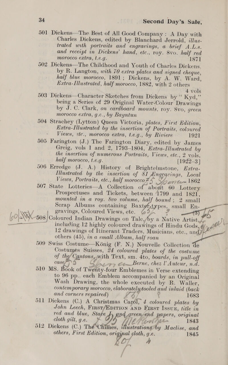501 Dickens—The Best of All Good Company : A Day with Charles Dickens, edited by Blanchard Jerrold, illus- trated with portraits and engravings, a brief A.L.s. and recevpt in Dickens’ hand, etc., roy. 8vo. half red morocco extra, t.e.g. 1871 502 Dickens—The Childhood and Youth of Charles Dickens. by R. Langton, with 70 extra plates and signed cheque, half blue morocco, 1891; Dickens, by A. W. Ward, Hxtra-Illustrated, half morocco, 1882, with 2 others 4 vols 503 Dickens—-Character Sketches from Dickens by Kye being a Series of 29 Original Water-Colour Drawings by J. C. Clark, on cardboard mounts, roy. 8vo, green morocco extra, g.e., by Bayntun 504 Strachey (Lytton) Queen Victoria, plates, First dition, Kxtra-Illustrated by the insertion of Portraits, coloured Views, 2tc., morocco extra, t.e.g., by Riviere 1921 505 Farington (J.) The Farington Diary, edited by James Greig, vols 1 and 2, 1793-1804, Hxtra-Illustrated by the insertion of numerous Portraits, Views, cic. 2 Viole, _ half morocco, t.e.g. [1922-3] 506 Erredge (J. A.) History of Brightelmstone, Extra- Illustrated by the insertion of 81 Aingravings, Local _ Views, Portraits, etc., half morocco * OL £77? Carn 1862 507 State Lotteries—A Collection of~ about 60 Lottery Prospectuses and Tickets, between 41799 and 1821, mounted in a roy. Svo volume, wa bound ; 2 small Scrap Albums containing Baxte rxtypes, small En- .—&lt; ay gravings, Coloured Views, etc. @9A # Or gh” “508 | Coloured Indian Drawings on Talc,/by a Native Artist, fa. co, Sy er including 12 highly coloured drawings of Hindu Gods, Mn, je ~~ 12 drawings of Itinerant Traders, Musicians, etc., and Ta / others (45), in a small Album, half roan 509 Swiss Costume—Konig (F. N.) Nouvelle Collection Ge Costumes Suisses, 24 coloured plates of the costume of the’ Cantons, with Text, sm. 4to, boards, in pull-off casey) 3 Oxy» Cittom_.Derne, chez V Auteur, n.d. 510 MS. Book of Twenty-four Emblemes in Verse extending to 96 pp.. each Emblem accompanied by an Original Wash Drawing, the whole executed by R. Waller, contemporary morocco, elaboratelytooled and inlaid (back and corners repaired) 4/7 t 1683 d11 Dickens (C.) A Christmas Carél, 4 coloured plates: by John Leech, First/Epirion anp First Issun, title in red and blue, Stave oy and .green-end papers, original   cloth gilt, g.e. &amp; LELEA fern 1843 912 Dickens (C.) Thé‘Chimes, tlustrations*by Maclise, and ky, Ay te jm, others, First Edition, original cloth, g.e. 1845