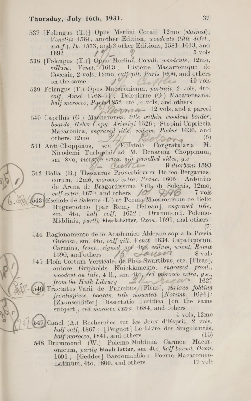 537 [Folengus (T.)] Opus Merlini Cocaii, 12mo (stained), Venetiis 1564, another Edition, woodcuts (title defct., w.a.f.), [b. 1573, andy3 other Editions, 1581, 1613, and 1692 ale 9 5 vols 538 [Folengus (T.) | Opus Moxtini! Cocail, woodcuts, 12mo, vellum, Venet.‘/1613; Histoire Macarronique de Coccaie, 2 vols, 12mo, calf gilt, pores 1606, and others 3 on the same Ad Ae 10 vols 539 Folengus (T.) Opus hie cratth af ttiey 2 vols, 4to, - calf, Amst. 1768-7); Delepierre (Q.) Macaroneana, | half morocco, Papi 852, etc., 4 vols, and others l bir » dene 12 vols, and a parcel 540 Capellus (G.) Mafharonea, title within woodcut border, boards, Heber Copy, Arimini 1526 ; Stopini Capriccia Macaronica, wate “ib i pease a 1636, and others, 12mo __ Let ows (6) 541 Anti-Choppinus, seu TASTstoln Congratularia M. Nicodemi Turlupini/ ad M. Renatum Choppinum, sm. 8vo, He extra, gilt panelled sides, ge. bot ab (tu Wiliorbani 1593 542 Bolla (B.) Thesaueus “Proverbiorum Italico- Bergamas- corum, 12m0, morocco extra, Franc. 1605; Antonius | de Arena de Bragardissima Villa de Soleriis, 12mo, F she = calf extra, 1670, and others (0% OIG 7 vols J YE 643 )ischole de Salerne (L’) et PoemayMacaronicum de Bello Huguenotico [par Remy Belleau], engraved title, sm. 4to, half calf, 1652; Drummond. Polemo- Middinia, partly black-letter, Oxon. 1691, and others (7) 544 Ragionamento dello Academico Aldeano sopra la Poesia Giocosa, sm. 4to, calf gilt, Venet. 1634, Capaluporum Carmina, front., signed, fr Ato, weliiens uncut, Rome s) 1590, and others Js Let pbl 8 vols 1) 545 Floia Cortum Versicale, de Flois Swartibus, etc. [Fleas], f autore Gripholds Wnickknackio, engraved front., woodcut on title, 4 ll., sm. 4f0, red wProcco extra, J.€., from the Huth Library wth bp wes 1627 ractatus Varii de Pulicibus [Fleas], curious folding frontispiece, boards, title mounted [Norimb. 1694] ; [Zaunschliffer] Dissertatio Juridica [on the same subject], red morocco extra, 1684, and others    3] 5 vols, 12mo ig 1 Geadoanet (8 .) Recherches sur les Jeux d’Esprit, 2 vols, — half snip 1867 ; [Peignot] Le Livre des Singularités, half morocco, 1841, and others (15) 548 Drummond (W.) Polemo-Middinia Carmen Macar- onicum, partly black-letter, sm. 4to, half bound, Oxon. 1691 ; [Geddes] Bardomachia : Poema Macaronico- Latinum, 4to, 1800, and others 17 vols