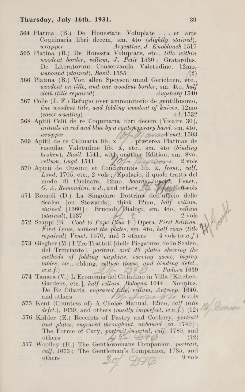 564 Platina (B.) De Honestate Voluplate ... et arte Coquinaria libri decem, sm. 4to (slightly stained), wrapper Argentine, J. Knoblouch 1517 565 Platina (B.) De Honesta Voluptate, etc., title within woodcut border, vellum, J. Petit 1530; Gratarolus. De Literatorum Conservanda Valetudine, 12mo, unbound (stained), Basil. 1555 (2) 566 Platina (B.) Von allen Speysen unnd Gerichten, etc., woodcut on title, and one woodcut border, sm. 4to, half cloth (title repavred) Augsburg 1540 567 Colle (J. F.) Refugio over ammonitorio de gentilhuomo, fine woodcut title, and folding woodcut of knives, 12mo (cover wanting) s.l. 1532 568 Apitii Celii de re Coquinaria libri decem [Vicaire 30], initials in red and blue by a pe es OG sm. 4to, wrapper pad Vent. 1503 569 Apitii de re Culinaria lib. x * f Bal aickon: Platinae de tuendae Valetudine lib. x, ete., sm. 4to (binding broken), Basil. 1541, with sagt Edition, sm. 8vo, vellum, Lugd. 1541 Liglogy~s 2 vols 570 Apicil de Opsonii et Con op | lib. x, front., calf, Lond. 1705, etc., 2 vols ;/Epulario, il quale tratta del modo di Cucinare, 12mo, boards px wpostt, _Venet., G. A. Remondini, n.d., and others LQ. Pept 6x ls 571 Romoli (D.) La Simmel Dottrina dell’ufficio dello Scalco [on Stewards], thick 12mo, half vellum, stained [1560]; Brucioliy Apes sm. 4to, vellum (stained), 1537 £7 2vols \ 572 Scappi (B.—Cook to Pope Pius V. ) Opera, First Edition, . First Issue, without the plates, sm. 4to, half roan (title repaired) Venet. 1570, and 3 others 4 vols (w.a.f.) 573 Giegher (M.) I Tre Trattati [delle Piegature, dello Scalco, del Trinciante], portrait, and 48 plates shewing the methods of folding napkins, carving game, laying tables, etc., oblong, vellum (Lapse, and binding defct., w.a.f.) Padova 1639 574 Tanara (V.) L’ Economia del Cittadino in Villa [Kitchen- Gardens, etc.]|, half vellum, Bologna 1644; Nonnius. Hethe Cibaria, scsi /* icy vellum, Antverp. 1646, and others 6 vols 575 Kent (Countess of) A Choige Manual, 12%. Galf x et defct.), 1659, and others (mostly imperfect, w.a.f.) 576 Kidder (E.) Receipts of Pastry and Cookery, aay, and plates, engraved throughout, unbound |ca. 1740] ; The Forme of Cury, PU EY “inserted, calf, 1780, and others — a eH (12) 577 Woolley (H.) The Rie SS meee re en portrait, calf, 1673; The Gentleman’ s Companion, 1735, and others ZA | 9 vols ww 