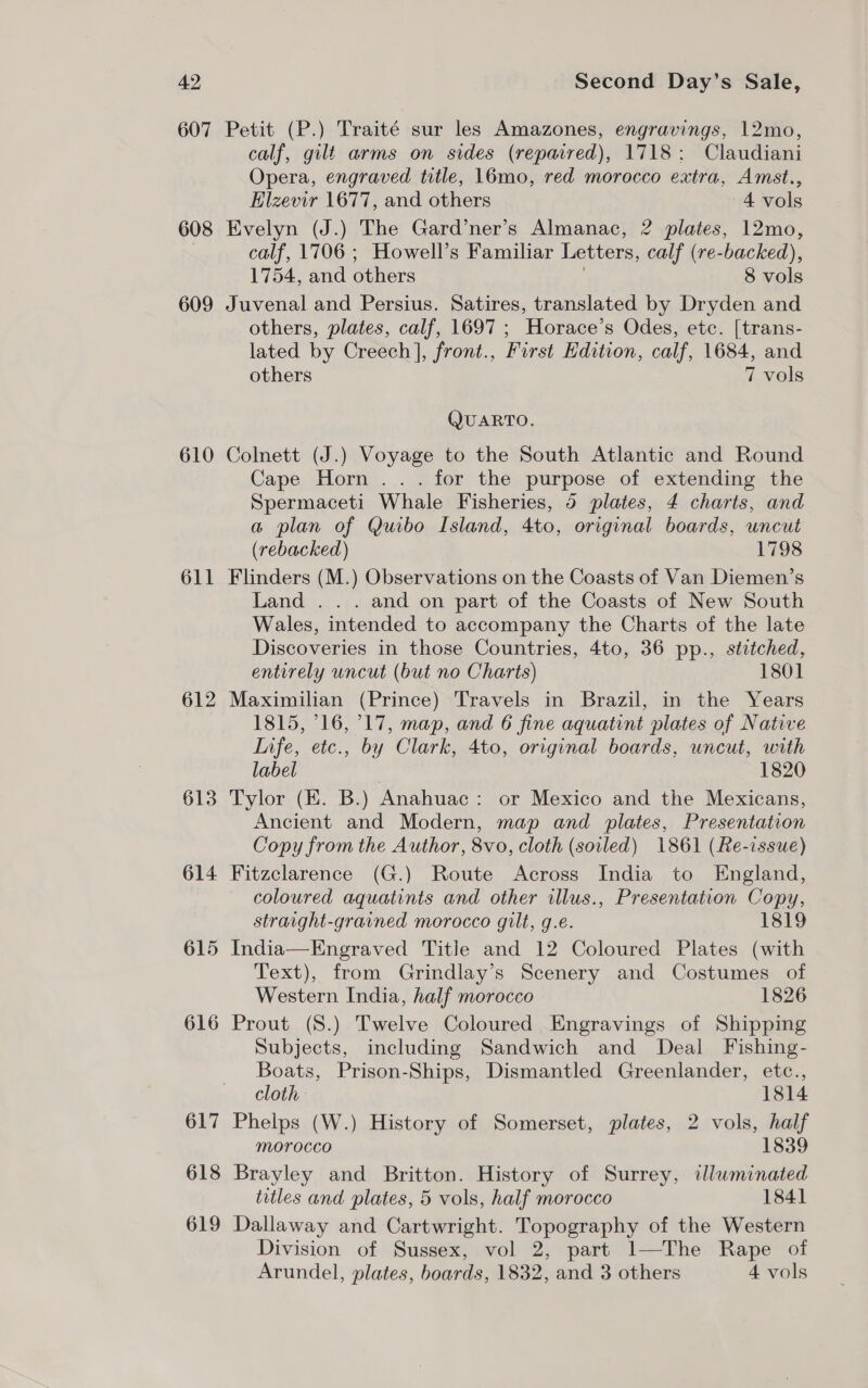 42 607 608 609 610 611 612 613 614 615 616 617 618 619 Second Day’s Sale, Petit (P.) Traité sur les Amazones, engravings, 12mo, calf, gilt arms on sides (repaired), 1718: Claudiani Opera, engraved title, 16mo, red morocco extra, Amst., Elzevir 1677, and others 4 vols Evelyn (J.) The Gard’ner’s Almanac, 2 plates, 12mo, calf, 1706 ; Howell’s Familiar Letters, calf (re-backed), 1754, and others ) 8 vols Juvenal and Persius. Satires, translated by Dryden and others, plates, calf, 1697 ; Horace’s Odes, etc. [trans- lated by Creech], front., First Edition, calf, 1684, and others 7 vols QUARTO. solnett (J.) Voyage to the South Atlantic and Round Cape Horn . . . for the purpose of extending the Spermaceti Whale Fisheries, 5 plates, 4 charts, and a plan of Quibo Island, 4to, original boards, uncut (rebacked) 1798 Flinders (M.) Observations on the Coasts of Van Diemen’s Land . . . and on part of the Coasts of New South Wales, intended to accompany the Charts of the late Discoveries in those Countries, 4to, 36 pp., stitched, entirely uncut (but no Charts) 1801 Maximilian (Prince) Travels in Brazil, in the Years 1815, 16, °17, map, and 6 fine aquatint plates of Native Infe, etc., by Clark, 4to, original boards, uncut, with label | 1820 Tylor (EK. B.) Anahuac: or Mexico and the Mexicans, Ancient and Modern, map and plates, Presentation Copy from the Author, 8vo, cloth (soiled) 1861 (Re-issue) Fitzclarence (G.) Route Across India to England, coloured aquatints and other illus., Presentation Copy, straright-grained morocco gilt, g.e. 1819 India—Engraved Title and 12 Coloured Plates (with Text), from Grindlay’s Scenery and Costumes of Western India, half morocco 1826 Prout (8.) Twelve Coloured Engravings of Shipping Subjects, including Sandwich and Deal Fishing- Boats, Prison-Ships, Dismantled Greenlander, etc., cloth 1814 Phelps (W.) History of Somerset, plates, 2 vols, half morocco 1839 Brayley and Britton. History of Surrey, lwminated titles and plates, 5 vols, half morocco 1841 Dallaway and Cartwright. Topography of the Western Division of Sussex, vol 2, part 1—The Rape of
