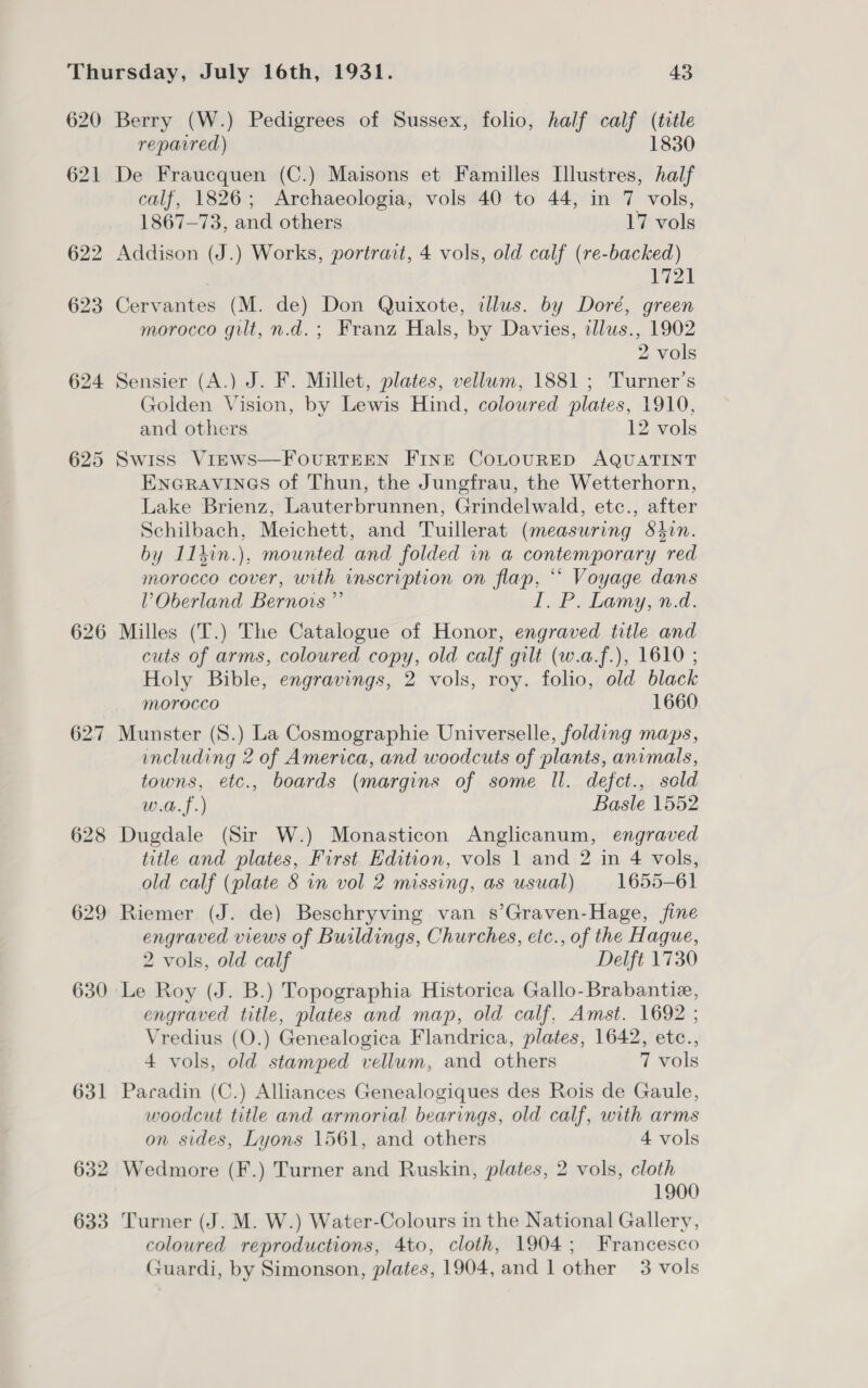 620 625 626 628 629 630 631 632 633 Berry (W.) Pedigrees of Sussex, folio, half calf (title reparred) 1830 De Fraucquen (C.) Maisons et Familles [lustres, half calf, 1826; Archaeologia, vols 40 to 44, in 7 vols, 1867-73, and others 17 vols Addison (J.) Works, portrait, 4 vols, old calf (re-backed) DA Cervantes (M. de) Don Quixote, callus. by Doré, green morocco gilt, n.d.; Franz Hals, by Davies, illus., 1902 2 vols Sensier (A.) J. F. Millet, plates, vellum, 1881 ; Turner’s Golden Vision, by Lewis Hind, coloured plates, 1910, and others 12 vols Swiss Views—FourRTEEN FINE CoLOURED AQUATINT ENGRAVINGS of Thun, the Jungfrau, the Wetterhorn, Lake Brienz, Lauterbrunnen, Grindelwald, etc., after Schilbach, Meichett, and Tuillerat (measuring S8tin. by I1hin.), mounted and folded in a contemporary red morocco cover, with inscription on flap, ““ Voyage dans lV’ Oberland Bernovs ”’ I. P. Lamy, n.d. Milles (T.) The Catalogue of Honor, engraved title and cuts of arms, coloured copy, old calf gilt (w.a.f.), 1610 ; Holy Bible, engravings, 2 vols, roy. folio, old black morocco 1660 Munster (S.) La Cosmographie Universelle, folding maps, including 2 of America, and woodcuts of plants, animals, towns, etc., boards (margins of some Il. defct., sold w.a.f.) Basle 1552 Dugdale (Sir W.) Monasticon Anglicanum, engraved title and plates, First. Edition, vols 1 and 2 in 4 vols, old calf (plate § in vol 2 missing, as usual) 1655-61 Riemer (J. de) Beschryving van s’Graven-Hage, fine engraved views of Buildings, Churches, etc., of the Hague, 2 vols, old calf Delft 1730 Le Roy (J. B.) Topographia Historica Gallo-Brabantiz, engraved title, plates and map, old calf. Amst. 1692 ; Vredius (O.) Genealogica Flandrica, plates, 1642, etc., 4 vols, old stamped vellum, and others 7 vols Paradin (C.) Alliances Genealogiques des Rois de Gaule, woodcut title and armorial bearings, old calf, with arms on sides, Lyons 1561, and others 4 vols Wedmore (F.) Turner and Ruskin, plates, 2 vols, cloth 1900 Turner (J. M. W.) Water-Colours in the National Gallery, coloured reproductions, 4to, cloth, 1904; Francesco