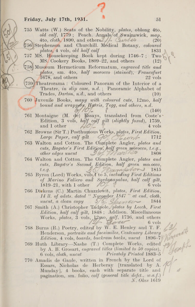  755 Watts (W.) Seats of the Nobility, plates, oblong 4to, old calf, 1779; Peach. Annals ‘of Swainswick, map, G50) Stephenson and Churchill. Médical Botany, coloured 58) Museum Hermeticum Reformatum, engraved title and plates, sm. 4to, half morocco (stained), Francofurt  1678, and others 22 vols Ae G@ngererne Coloured Panoram of the Interior of a ; Trades, Darton, n.d., and others (10) a 760 Juvenile Books, many with coloured cuts, 12mo, haif _ bound and wranyy A grris, Tegg, and others, n. d. ee 4 (140) 761 Montaigne (M. dé) Bésays, translated from Coste’s* Edition, 3 vols, a. calf gay (slightly foxed), 1759, and 1 other V4 Ay he 4 vols 762 Browne (Sir T.) Posthumous Works, plates, Hirst Edition, Large Paper, calf gilt GO CLT 2 763 Walton and Cotton. The C6 mplete Angler, vos and cuts, Bagster’s Furst Edit yor my; yes yee morocco, LC, aniee edges uncut A wt 1808 764 Walton and Cotton. The nie cee he and cuts, Bagster’s Sait pes ol green Mo, 00co, t.€.g. OFor~I 1815 765 Byron (Lord) Works, Xé \ to 5. gran AS a First Editions of Marino Faliero and Syrdanapalus, half calf gilt, 1819-21, with l other / 6 vols 766 Diekens (C.) Martin Chuzzlewit, plates, First Edition, 14 Ul. of advts. dated * N qugmper, 1847” at end, cloth, uncut, a clean copy y, Lee 1844 767 Smith (A.) Christopher whafole, Wicks by Leech, First Edition, half calf gilt, 1848 ; Addison. Miscellaneous Works, plates, 3 vols, po: Ye eee, and others if £ 6 vols 768 Burns (R.) Poetry, edited! by Ww E. Henley and T. F. Edition, 4 ei boards, buckram backs, uncut 1896-7) 769 Huth Library—Nashe (T.) Complete Works, edited’ | by, A. B. Grosart, engraved titles (limited to 50 copies), 6 vols, cloth, uncut Privately Printed 1883-5 770 Amadis de Gaule, written in French by the Lord of Essars, Nicholas de MHerberay [translated by A. Munday], 4 books, each with separate title and / pagination, sm. folio, calf (general title defct., w.a.f.) N. Okes 1619