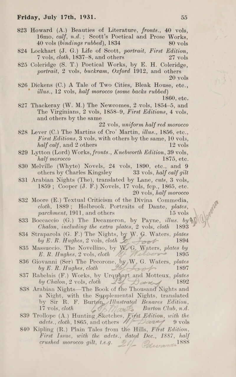 823 Howard (A.) Beauties of Literature, fronts., 40 vols, l6mo, calf, n.d. ; Scott’s Poetical and Prose Works, 40 vols (bindings rubbed), 1834 80 vols 824 Lockhart (J. G.) Life of Scott, portract, First Hdition, 7 vols, cloth, 1837—8, and others 27 vols 825 Coleridge (S. T.) Poetical Works, by E. H. Coleridge, portrait, 2 vols, buckram, Oxford 1912, and others 20 vols 826 Dickens (C.) A Tale of Two Cities, Bleak House, etc., illus., 12 vols, half morocco (some backs rubbed) 1860, etc. 827 Thackeray (W. M.) The Newcomes, 2 -vols, 1854-5, and The Virginians, 2 vols, 1858-9, First Editions, 4 vols, and others by the same 22 vols, uniform half red morocco 828 Lever (C.) The Martins of Cro’ Martin, illus., 1856, etc., First Editions, 3 vols, with others by the same, 10 vols, half calf, and 2 others 12 vols 829 Lytton (Lord) Works, fronts., Knebworth Edition, 39 vols, half morocco 1875, ete. 830 Melville (Whyte) Novels, 24 vols, 1890, etc., and 9 others by Charles Kingsley 33 vols, half calf gilt 831 Arabian Nights (The), translated by Lane, cuts, 3 vols, 1859 ; Cooper (J. F.) Novels, 17 vols, fep., 1865, ete. 20 vols, half morocco 832 Moore (E.) Textual Criticism of the Divina Commedia, cloth, 1889; Holbrook. Portraits of Dante, plates, parchment, 1911, and others 15 a 833 Boccaccio (G.) The Decameron, by Payne, illus. Chalon, including the extra plates, 2 vols, cloth 1893 834 Straparola (G. F.) The Nights, by W. G. gael plates by H. Rk. Hughes, 2 vois, cloth I —woetk 1894 835 Massuccio. The Novellino, by WwG, Waters, plates by E. R. Hughes, 2 vols, cloth 4 Pe 1895 836 Giovanni (Ser) The Pecorone, gh Ww. a | Waters plates by H. R. Hughes, cloth s 1897 837 Rabelais (F.) Works, by Urquhart and Motteux, plates by Chalon, 2 vols, cloth LH Onell 1892 838 Arabian Nights—The Book of the Thousand Nights and a Night, with the Supplemental Nights, translated by Sir RB. F. Burton, Illustrated Benares Edition, 17 vols, cloth La G wits Burton Club, n.d. 839 Trollope (A.) Hunting Sketches, First Edition, with the 840 Kipling (R.) Plain Tales from the Hills, First Hdition, First Issue, with the advts., dated Dec., 1887, half crushed morocco gilt, t.e.g. Oy 1888 api