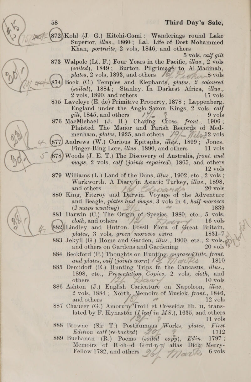 \2 ( pe 872) Kohl (J. G.) Kitchi-Gami: Wanderings round Lake va Ae Superior, illus., 1860; Lal. Life of Dost Mohammed inn Khan, portraits, 2 vols, 1846, and others | 5 vols, calf gilt ry. 873 Walpole (Lt. F.) Four Years in the Pacific, illus., 2 vols hid () \ (soiled), 1849; Burton. Pilgrim ey i to. Al- Madinah, i D Fs me Toe Bock (C.) Temples and Elephants, fe ei 2 coloured a KE yee . Lee 1884; Stanley. In Darkest Africa, illus., i . 2 vols, 1890, and others 17 ae 875 Laveleye (E. de) Primitive Property, 1878 ; Lappenberg. England under the aera Kings, 2 vols, calf gilt, 1845, and others 47 /x 9 vols 876 MacMichael (J. H.) Charing Cross, front., 1906 ; f \ Plaisted. The Manor and Parish Records of Med- Loh) / -~, menham, plates, 1925, and others /9/— //7/»12 vols Lp \f 877, Andrews (W.) Curious Epitaphs, «llus., 1899 ; Jones. &gt; AS , Finger-Ring Lore, illus., 1890, and others 11 vols ey ‘ = &amp; 8) Woods (J. E. T.) The Discovery of Australia, front. and “maps, 2 vols, calf (joints repaired), 1865, and others ee | 12 vols 879 Williams (L.) Land of the Dons, illus., 1902, etc., 2 vols ; - Warkworth. A PEERY in Asiatic Turkey, illus., 1898, and others , 20 vols 880 King, Fitzroy and Daan. Worece a ihe Adventure and Beagle, plates and maps, 3 = in 4, half morocco gee (2 maps wanting) 1839 AE 881 Darwin (C.) The Origin, ‘of Spogies, 1880) etc., 5 vols, , OD 0) f cloth, and others /¢ y 16 vols \a \t £ 882)[Lindley and Hutton. Fossil Flora of ooo Britain, NLL ALD’. plates, 3 vols, green’ morocco extra ' 1831-7 ) + 883 Jekyll (G.) Monae and Garden, allus., 1900, etc., 2 vols, and others on Gardens and Gardening 20 vols“? * 884 Beckford (P.) Thoughts on Hun Be gigraves title, front. and plates, calf (joints worn) bE COU AR 1810 885 Demidoff (E.) Hunting Trips in the ines llus.., 1898, ete., Bes seats Copies, 2 vols, cloth, and others 10 vols 886 Ashton (J.) Enghsh patnare on Napoleon, dllus., 2 vols, 1884 ; ae gyomols of Musick, front., 1846, and others 12 vols 887 Chaucer (G.) Aitbeane sitter x Creseide lib. 11, trans- lated by F. Kynaston | A (J igaf in MS.), 1635, and others 11 vols 888 Browne (Sir T.) Posthumous Works, plates, Furst Edition calf (re-backed) of g 1712 889 Buchanan (R.) Poems (soiled copy), Edin. 1797; Memoirs of R-ch--d G-rd-n-z; alias Dick Merry- Fellow 1782, and others 4// wo, 6 vols ona Gf, Af J i ae