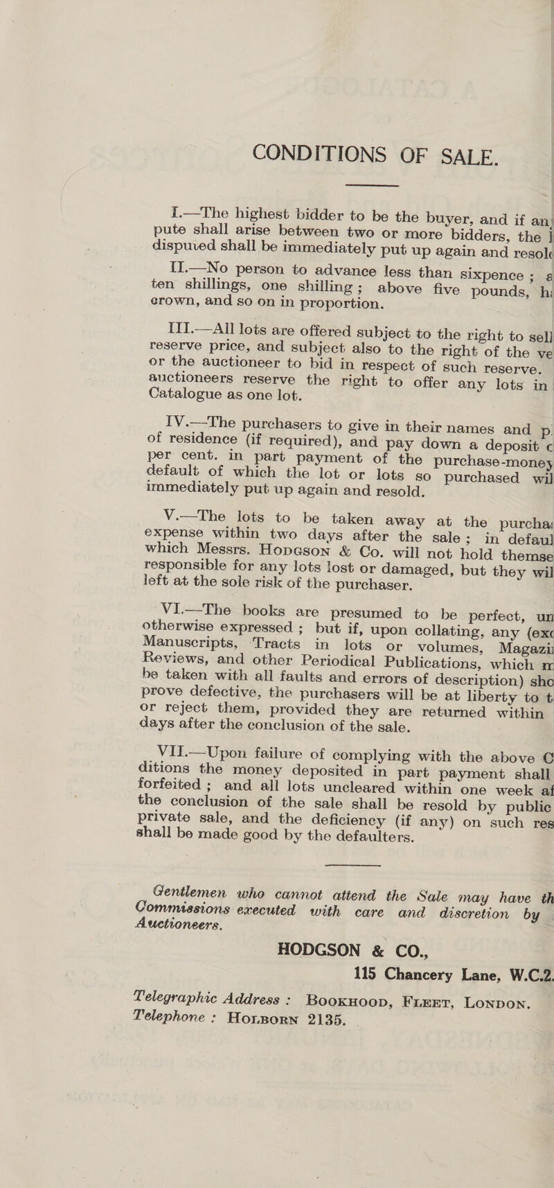 CONDITIONS OF SALE.  {.—The highest bidder to be the buyer, and if an) pute shall arise between two or more bidders, the |] dispuved shall be immediately put up again and resol II.—No person to advance less than sixpence ; ¢ ten shillings, one shilling; above five pounds, hi: erown, and so on in proportion. | IIT.—All lots are offered subject to the right to sel] reserve price, and subject also to the right of the ve or the auctioneer to bid in respect of such reserve. auctioneers reserve the right to offer any lots in Catalogue as one lot. IV.—The purchasers to give in their names and p. of residence (if required), and pay down a deposit c per cent. in part payment of the purchase-money default of which the lot or lots so purchased wil immediately put up again and resold. V.—The lots to be taken away at the purcha expense within two days after the sale; in defaul] which Messrs. Hopeson &amp; Co. will not hold themse responsible for any lots lost or damaged, but they wil left at the sole risk of the purchaser. VI.—The books are presumed to be perfect, un otherwise expressed ; but if, upon collating, any (exc Manuscripts, Tracts in lots or volumes, Magazi Reviews, and other Periodical Publications, which ma be taken with all faults and errors of description) sho prove defective, the purchasers. will be at liberty to t or reject them, provided they are returned within — days after the conclusion of the sale. VII.—Upon failure of complying with the above © ditions the money deposited in part payment shall forfeited ; and all lots uncleared within one week af the conclusion of the sale shall be resold by public private sale, and the deficiency (if any) on such reg shall be made good by the defaulters. Gentlemen who cannot attend the Sale may have th Commissions executed with care and discretion by | Auctioneers. HODGSON &amp; CO., 115 Chancery Lane, W.C.2. Telegraphic Address : Booxuoop, Frierr, Lonpon. Telephone : Honsporn 2135.