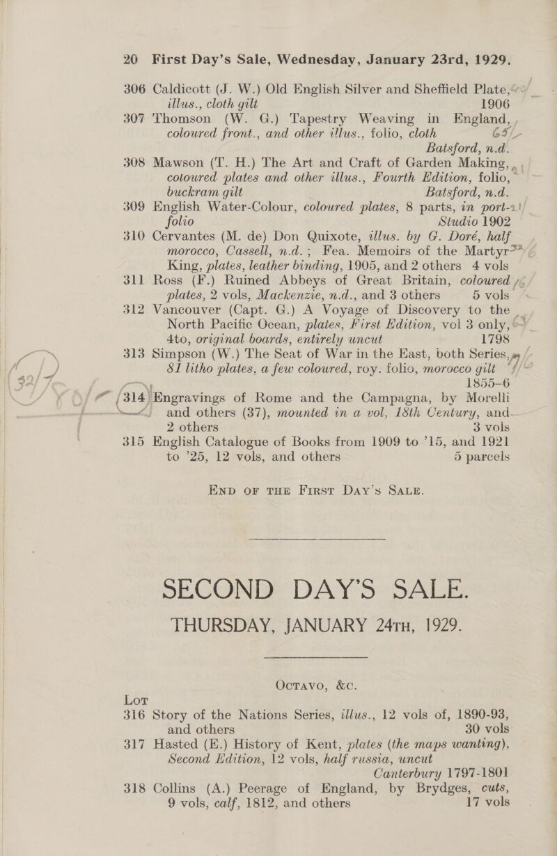306 Caldicott (J. W.) Old English Silver and Sheffield Plate,“ illus., cloth gilt 1906 307 ‘Thomson (W. G.) Tapestry Weaving in Kngland, b coloured front., and other illus., folio, cloth G64/_- Batsford, n.d. 308 Mawson (‘T. H.) The Art and Craft of Garden Making coloured plates and other illus., Fourth Edition, folio, ~ buckram gilt Batsford, n.d. 309 English Water-Colour, coloured plates, 8 parts, in port-1! folio Studio 1902 310 Cervantes (M. de) Don Quixote, dlus. by G. Dore, half morocco, Cassell, n.d.; Fea. Memoirs of the Martyr?* 7 King, plates, leather binding, 1905, and 2 others 4 vols 311 Ross (F.) Ruined Abbeys of Great Britain, coloured /, plates, 2 vols, Mackenzie, n.d., and 3 others 5 vols” 312 Vancouver (Capt. G.) A Voyage of Discovery to the _ North Pacific Ocean, plates, First Edition, vol 3 only, ~ 4to, original boards, entirely uncut 1798 313 Simpson (W.) The Seat of War in the East, both Series, js /- 81 litho plates, a few coloured, roy. folis, morocco gilt “//~ 1855-6 e - (314) ae of Rome and the Campagna, by Morelli ~~“. and others (37), mounted in a vol, 18th Century, and- 2 others 3 vols 315 English Catalogue of Books. from 1909 to ’15, and 1921 to °25, 12 vols, and others 5 parcels END OF THE First Day’s SALE. SECOND DAY’S SALE. THURSDAY, JANUARY 241, 1929. OctTavo, &amp;c. Lor 316 Story of the Nations Series, ilus., 12 vols of, 1890-93, and others 30 vols 317 Hasted (E.) History of Kent, plates (the maps wanting), Second Edition, 12 vols, half russia, uncut Canterbury 1797-1801 318 Collins (A.) Peerage of England, by Brydges, cuts, 9 vols, calf, 1812, and others 17 vols