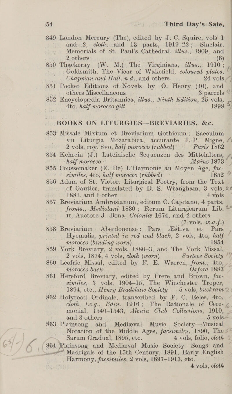 849,.London Mercury (The), edited by J: C. Squire, vols 1 | and. .2, cloth, and 13 parts, 1919-22. Sinclair. Memorials of St. Paul’s Cathedral, ont 1909, and . ©. 2 others | er (6) 850 Thackeray (W. M.) The — hcioiniientss: ulbusi; 1910 ; Goldsmith. The Vicar of Wakefield, coleued plates, | Chapman and Hall, n.d., and others 24 vols “ 851 Pocket Editions of Novels by O. Henry (10), and others Miscellaneous. 3 parcels 852 Encyclopedia Britannica, illus., Ninth Edition, 25 vols, 2 4to, half morocco 0 aaa 1898 7) : BOOKS ON LITURGIES--BREVIARIES, &amp;c. 853 Missale Mixtum et Breviarium Gothicum: Saeculum | vir Liturgia Mozarabica, accurante J.-P. Migne, #: 2 vols, roy. 8vo, half morocco (rubbed) = ~—- Paris 1862 854 Kehrein (J.) Lateinische pees des Mittelaiters, / 2° “half morocco - “Mainz 1873‘ 855 Coussemaker (E. De) L’Harmonie au Moyen Age, fac- | ~~ gimiles, 4to, half morocco (rubbed) 2 1852 * 856. Adam of St. Victor. Liturgical Poetry, from the Text . of Gautier, translated by D. S. —- 3 vols, 2¢ -, 1881, and 1 other | ) 4 vols 857. Breviarium Ambrosianum, editum C. Cajetano, 4 parts, - fronts., Mediolant 1830; Rerum Liturgicarum Lib. *“ II, Auctore J. Bona, Colonice 1674, and 2 others Ree (7 vols, w.a.f.) 858. Breviarium Aberdonense: Pars Alstiva et Pars _ -Hyemalis, printed in red and black, 2 vols, 4to, half ‘ morocco (binding worn) 1854 859 York Breviary, 2 vols, 1880-3, and The York Missal, 2 vols, 1874, 4 vols, cloth (worn) Surtees Society “7 860 Leofric. Missal, edited by F. E. Warren, front., 4to, .. | morocco back Oxford 1883 861 Hereford Breviary, edited by Frere and Brown, fac- Easy similes,, 3. vols, 1904-15, The Winchester Troper, ' 1894, etc., Henry Bradshaw Society . 5 vols, buckram&lt; 862 Holyrood Online, transcribed by F.. C. Eeles, 4to, cloth, t.eg., Edin. 1916; The Rationale of Cere- , moma 1540-1543, ia Club Collections, 1910, — and 3 others 5 vols~- 863 Plainsong and Medizval Music Society; Mustela Notation of the Middle Ages, facsimiles, 1890, The + Sarum Gradual, 1895, etc. 4 vols, folio, cloth « 864 Plainsong and Medieval Music Society—Songs and mo Madrigals. of the 15th Century, 1891, Early English Harmony, facsimiles, 2 vols, 1897- Poke: etc. | « 4 vols, cloth