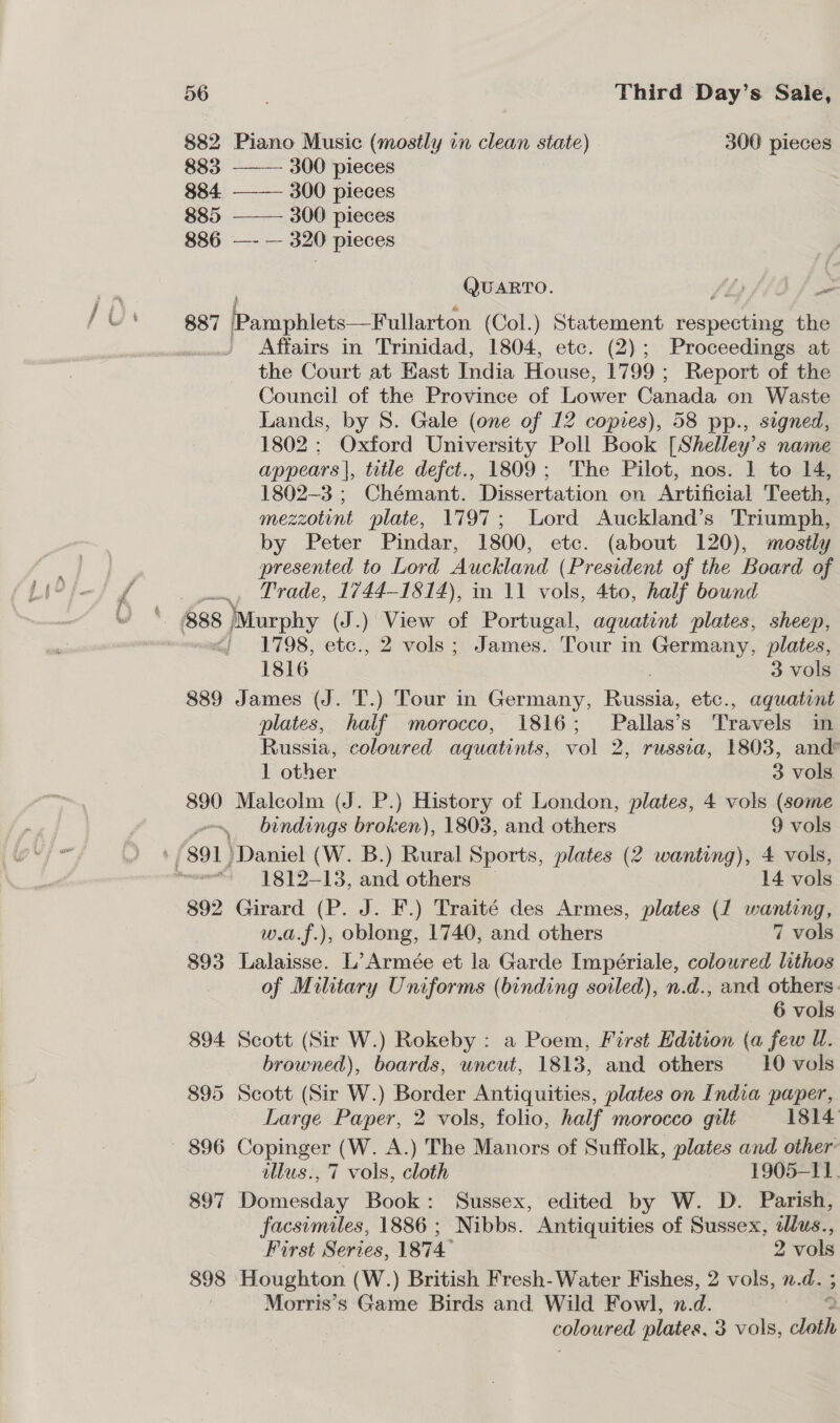  882 Piano Music (mostly in clean state) - 300 pieces 883 300 pieces 884. ——— 300 pieces 885 ——— 300 pieces 886 —- — 320 pieces QUARTO. Shy fh O fom 887 Pamphlets —Fullarton (Col.) Statement redoue tis the | Affairs in Trinidad, 1804, etc. (2); Proceedings at the Court at Hast India House, 1799 ; Report of the Council of the Province of Lower Canada on Waste Lands, by 8. Gale (one of 12 copies), 58 pp., signed, 1802: Oxford University Poll Book [Shelley’s name appears |, title defct., 1809; The Pilot, nos. 1 to 14, 1802-3 ; Chémant. Dissertation en Artificial Teeth, mezzotint plate, 1797; Lord Auckland’s Triumph, by Peter Pindar, 1800, etc. (about 120), mostly presented to Lord Auckland (President of the Board of ., Trade, 1744-1814), in 11 vols, 4to, half bound 1798, etc., 2 vols; James. Tour in Germany, plates, 1816 3 vols 889 James (J. T.) Tour in Germany, Russia, etc., aquatint plates, half morocco, 1816; Pallas’s Travels in Russia, coloured aquatints, vol 2, russta, 1803, and’ 1 other 3 vols 890 Malcolm (J. P.) History of London, plates, 4 vols (some ves bindings broken), 1803, and others 9 vols ' 891) Daniel (W. B.) Rural Sports, plates (2 wanting), 4 vols, wu} 1812-13, and others — 14 vols 892 Girard (P. J. F.) Traité des Armes, plates (1 wanting, w.a.f.), oblong, 1740, and others 7 vols 893 Lalaisse. L’ Armée et la Garde Impériale, coloured lithos of Military Uniforms (binding soiled), n.d., and others. 6 vols 894 Scott (Sir W.) Rokeby : a Poem, First Edition (a few UW. browned), boards, uncut, 1813, and others 10 vols 895 Scott (Sir W.) Border Antiquities, plates on India paper, Large Paper, 2 vols, folio, half morocco gilt 1814 tllus., 7 vols, cloth 1905-11. 897 Domesday Book: Sussex, edited by W. D. Parish, facsimiles, 1886; Nibbs. Antiquities of Sussex, alus., First Series, 1874 2 vols 898 Houghton (W.) British Fresh-Water Fishes, 2 vols, n. d. ; Morris’s Game Birds and Wild Fowl, n.d. colowred plates, 3 vols, cloth