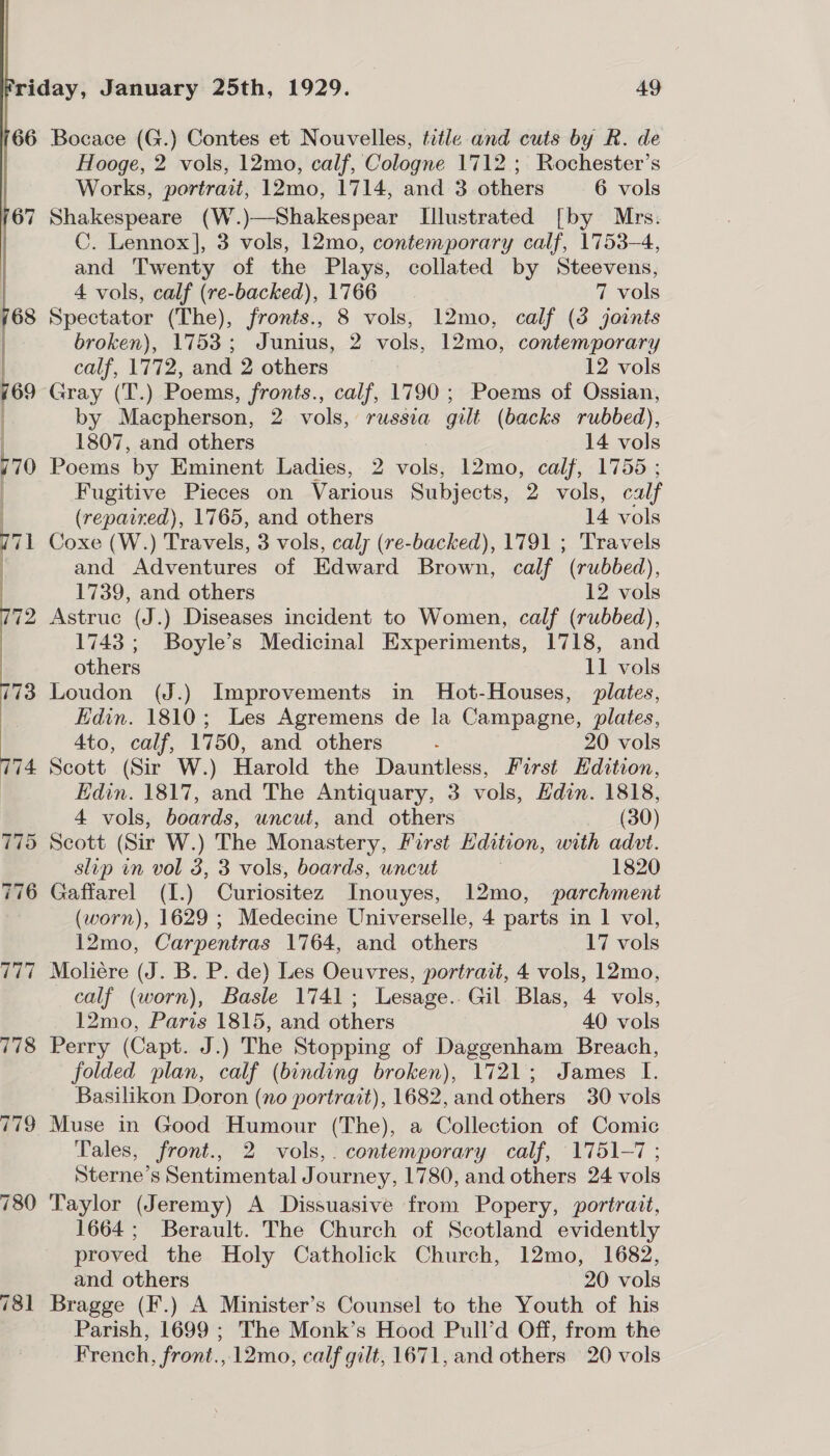   (66 Bocace (G.) Contes et Nouvelles, tetle and cuts by R. de Hooge, 2 vols, 12mo, calf, Cologne 1712 ; Rochester’s Works, portrait, 12mo, 1714, and 3 others 6 vols Shakespeare (W.)—Shakespear Illustrated [by Mrs. C. Lennox], 3 vols, 12mo, contemporary calf, 1753-4, and Twenty of the Plays, collated by Steevens, 4 vols, calf (re-backed), 1766 7 vols Spectator ihe) fronts., 8 vols, 12mo, calf (3 joints broken), 1753; Junius, 2 vols, 12mo, contemporary calf, 1772, and 2 others 12 vols Gray (T.) Poems, fronts., calf, 1790 ; Poems of Ossian, by Macpherson, 2 vols, russia gilt (backs rubbed), 1807, and others 14 vols Poems by Eminent Ladies, 2 vols, 12mo, calf, 1755 ; Fugitive Pieces on Various Subjects, 2 vols, calf (repaired), 1765, and others 14 vols Coxe (W.) Travels, 3 vols, caly (re-backed), 1791 ; Travels and Adventures of Edward Brown, calf (rubbed), 1739, and others 12 vols Astruc (J.) Diseases incident to Women, calf (rubbed), 1743 ; Boyle’s Medicinal Experiments, 1718, and others 11 vols Loudon (J.) Improvements in Hot-Houses, plates, Edin. 1810; Les Agremens de la Campagne, plates, 4to, calf, 1750, and others ‘ 20 vols Scott (Sir W.) Harold the Dauntless, First Edition, Edin. 1817, and The Antiquary, 3 vols, Edin. 1818, 4 vols, boards, uncut, and others _ £80) Scott (Sir W.) The Monastery, Parst Lidition, with advt. slip in vol 3, 3 vols, boards, uncut 1820 Gaffarel (I.) Curiositez Tnouyes, 12mo, parchment (worn), 1629 ; Medecine Universelle, 4 parts in 1 vol, 12mo, Carpentras 1764, and others 17 vols Moliére As a P. de) Les Oeuvres, portrait, 4 vols, 12mo, calf (worn), Basle 1741; Lesage. Gil Blas, 4 vols, 12mo, Paris 1815, and others 40 vols Perry (Capt. J.) The Stopping of Daggenham Breach, folded plan, calf (binding broken), 1721; James I. Basilikon Doron (no portrait), 1682, and others 30 vols Muse in Good Humour (The), a Collection of Comic Tales, front., 2 vols,. contemporary calf, 1751-7 ; Sterne’s Sentimental Journey, 1780, and others 24 vols Taylor (Jeremy) A Dissuasive from Popery, portrait, 1664; Berault. The Church of Scotland evidently proved the Holy Catholick Church, 12mo, 1682, and others 20 vols Bragge (F.) A Minister’s Counsel to the Youth of his Parish, 1699 ; The Monk’s Hood Pull’d Off, from the