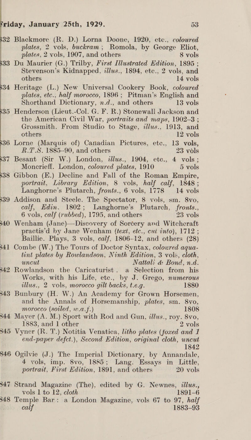  b32  34.7 348 Blackmore (R. D.) Lorna Doone, 1920, etc., coloured plates, 2 vols, buckram; Romola, by George Eliot, plates, 2 vols, 1907, and others 8 vols Du Maurier (G.) Trilby, First Illustrated Edition, 1895 ; tevenson’s Kidnapped, zllus., 1894, etc., 2 vols, and others 14 vols Heritage (L.) New Universal Cookery Book, coloured plates, etc., half morocco, 1896; Pitman’s English and Shorthand Dictionary, n.d., and others 13 vols Henderson (Lieut.-Col. G. F. BR.) Stonewall Jackson and the American Civil War, portraits and maps, 1902-3 ; Grossmith. From Studio to Stage, dlus., 1913, and others 12 vols Lorne (Marquis of) Canadian Pictures, etc., 13 vols, R.T.S. 1885-90, and others 23 vols Besant (Sir W.) London, illus., 1904, ete., 4 vols: Moncrieff. London, coloured plates, 1910 5 vols Gibbon (E.) Decline and Fall of the Roman Empire, portrait, Library Edition, 8 vols, half calf, 1848 ; Langhorne’s Plutarch, fronts., 6 vols, 1778 14 vols Addison and Steele. The Spectator, 8 vols, sm. 8vo, calf, Hdin. 1802; Langhorne’s Plutarch, fronts., 6 vols, calf (rubbed), 1795, and others ~ 23 vols Wenham (Jane)—-Discovery of Sorcery and Witchcraft practis’d by Jane Wenham (teat, etc., cui into), 1712 ; Baillie. Plays, 3 vols, calf, 1806-12, and others (28) Combe (W.) The Tours of Doctor Syntax, coloured aqua- tint plates by Rowlandson, Ninth Edition, 3 vols, cloth, uncut . Nattali &amp; Bond, n.d. Rowlandson the Caricaturist. a Selection from his Works, with his Life, etc., by J. Grego, numerous illus., 2 vols, morocco gilt backs, t.e.g. 1880 Bunbury (H. W.) An Academy for Grown Horsemen, and the Annals of Horsemanship, plates, sm. 8vo, morocco (soled, w.a.f.) 1808 Mayer (A. M.) Sport with Rod and Gun, illus., roy. 8vo, 1883, and | other 2 vols Vyner (R. T.) Notitia Venatica, litho plates (foxed and 1 end-paper defct.), Second Edition, original cloth, uncut 1842 Ogilvie (J.) The Imperial Dictionary, by Annandale, 4 vols, imp. 8vo, 1885; Lang. Essays in Little, portrait, First Edition, 1891, and others 20 vols Strand Magazine (The), edited by G. Newnes, illus., vols 1 to 12, cloth | 1891-6 Temple Bar: a London Magazine, vols 67 to 97, half calf 1883-93