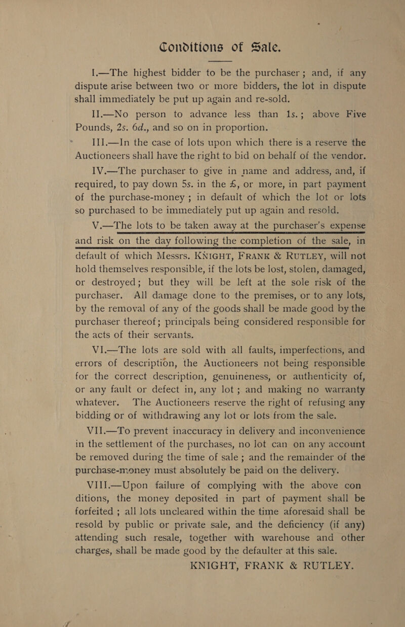 Conditions of Sale.  I.—The highest bidder to be the purchaser; and, if any dispute arise between two or more bidders, the lot in dispute shall immediately be put up again and re-sold. II—No person to advance less than 1s.; above Five Pounds, 2s. 6d., and so on in proportion. : I1J.—In the case of lots upon which there is a reserve the Auctioneers shall have the right to bid on behalf of the vendor. IV.—The purchaser to give in name and address, and, if required, to pay down 5s. in the 4, or more, in part payment of the purchase-money; in default of which the lot or lots so purchased to be immediately put up again and resold. V.—tThe lots to be taken away at the purchaser’s expense and risk on the day following the completion of the sale, in default of which Messrs. KNIGHT, FRANK &amp; RUTLEY, will not hold themselves responsible, if the lots be lost, stolen, damaged, or destroyed; but they will be left at the sole risk of the purchaser. All damage done to the premises, or to any lots, by the removal of any of the goods shall be made good by the purchaser thereof; principals being considered responsible for the acts of their servants. VI.—The lots are sold with all faults, imperfections, and errors of description, the Auctioneers not being responsible for the correct description, genuineness, or authenticity of, or any fault or defect in, any lot ; and making no warranty whatever. The Auctioneers reserve the right of refusing any bidding or of withdrawing any lot or lots from the sale. VII.—To prevent inaccuracy in delivery and inconvenience in the settlement of the purchases, no lot can on any account be removed during the time of sale ; and the remainder of the purchase-money must absolutely be paid on the delivery. VIII.—Upon failure of complying with the above con ditions, the money deposited in part of payment shall be forfeited ; all lots uncleared within the time aforesaid shall be resold by public or private sale, and the deficiency (if any) attending such resale, together with warehouse and other charges, shall be made good by the defaulter at this sale.