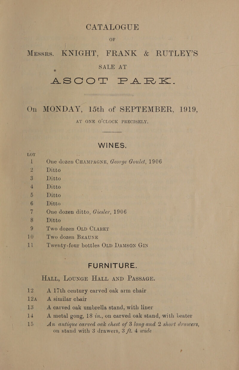CATALOGUE | OF Mzssrs. KNIGHT, FRANK &amp; RUTLEY’S SALE AT foe COO A re EK.  On MONDAY, 15th of SEPTEMBER, 1919, AT ONE O'CLOCK PRECISELY. WINES, Mee? L One dozen CHAMPAGNE, George Goulet, 1906 2 Ditto 3 Ditto + Ditto 5 Ditto 6 Ditto 7 One dozen ditto, Giesler, 1906 8 Ditto 9 Two dozen OLD CLARET 10 Two dozen BEAUNE 11 Twenty-four bottles OLD DAMSON GIN FURNITURE. Hawi, LouncE HALL AND PASSAGE. 12 A 17th century carved oak arm chair 12a =A similar chair 13 A carved oak umbrella stand, with liner 14 A metal gong, 18 7z., on carved oak stand, with beater 15 An antique carved oak chest of 3 long and 2 short drawers,