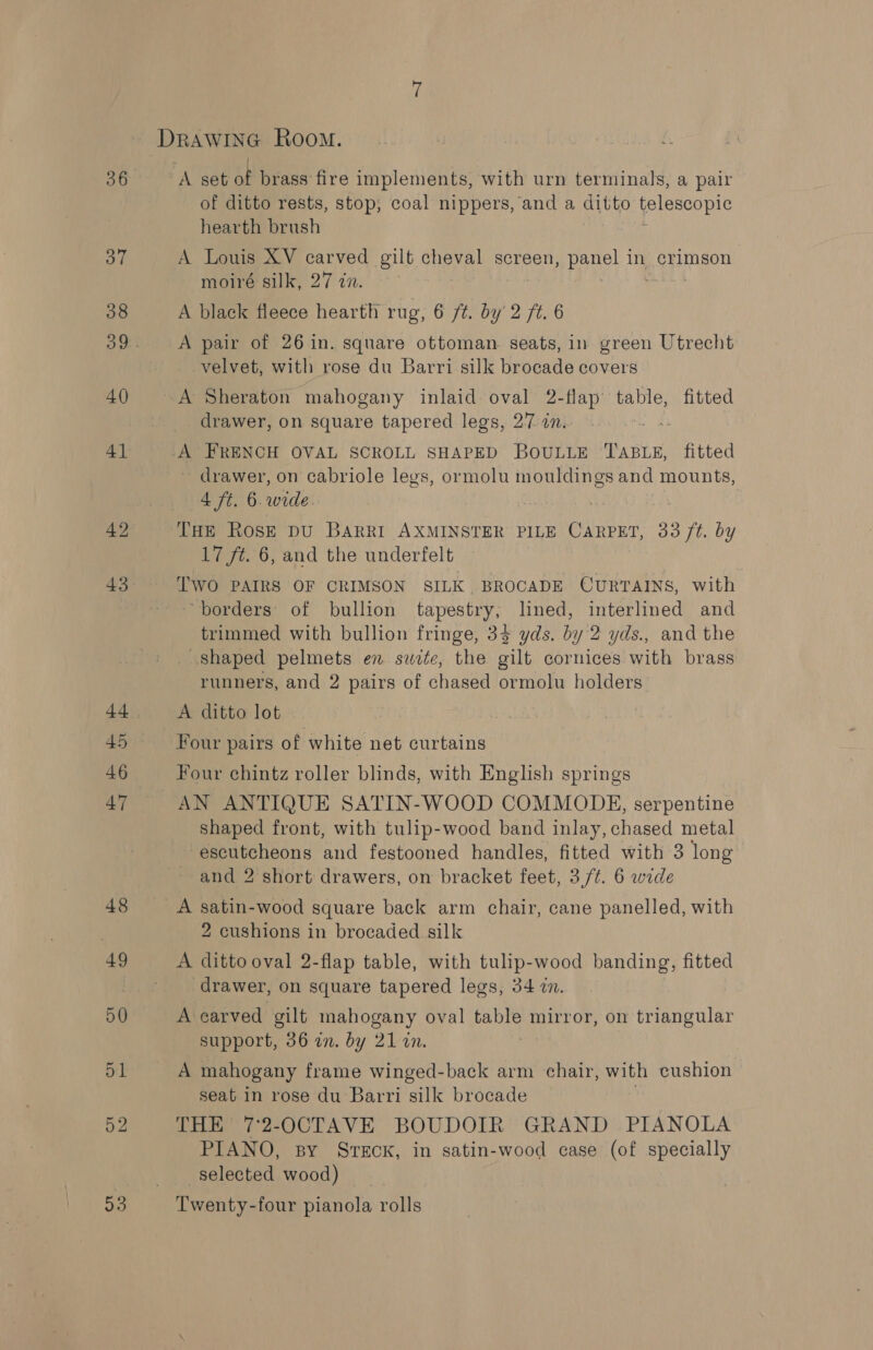 43 45 46 20 ‘A set of brass fire implements, with urn terminals, a pair of ditto rests, stop; coal nippers, and a ditito felescopic hearth brush A Louis XV carved gilt cheval screen, panel in crimson moiré silk, 27 in. A black fleece hearth rug, 6 /¢. by 2 ft. 6 A pair of 26 in. square ottoman seats, in green Utrecht velvet, with rose du Barri silk brocade covers -A Sheraton mahogany inlaid oval 2-flap’ table, fitted drawer, on square tapered legs, 27 an. A FRENCH OVAL SCROLL SHAPED BOULLE ee fitted ~ drawer, on cabriole legs, ormolu ates and mounts, 4 ft. 6. wide: THe Rose DU BARRI AXMINSTER PILE CARPET, 33 3 ft by 17 ft. 6, and the underfelt Two PAIRS OF CRIMSON SILK. BROCADE CURTAINS, with “borders of bullion tapestry, lined, interlined and trimmed with bullion fringe, 33 yds. by 2 yds., and the shaped pelmets en swete, the eat cornices with brass runners, and 2 pairs of chased ormolu holders A ditto lot | Four pairs of white net curtains Four chintz roller blinds, with English springs AN ANTIQUE SATIN-WOOD COMMODE, serpentine shaped front, with tulip-wood band inlay, chased metal escutcheons and festooned handles, fitted with 3 long and 2 short drawers, on bracket feet, 3,/¢. 6 wide A satin-wood square back arm chair, cane panelled, with 2 cushions in brocaded silk A ditto oval 2-flap table, with tulip-wood banding, fitted ‘drawer, on square tapered legs, 34 in. A carved gilt mahogany oval ea: mirror, on triangular support, 36 an. by 21 in. A mahogany frame winged-back arm chair, with cushion seat in rose du Barri silk brocade . THE 7:2-OCTAVE BOUDOIR GRAND PIANOLA PIANO, By SrTEcK, in satin-wood case (of specially selected wood) Twenty-four pianola rolls