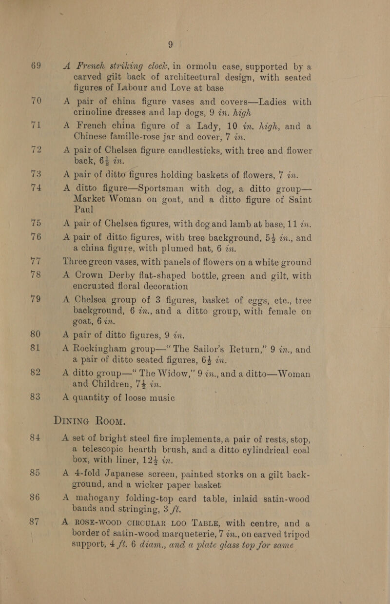 69 79 80 81 82 83 84 85 86 87 9 carved gilt back of architectural design, with seated figures of Labour and Love at base A pair of china figure vases and covers—Ladies with crinoline dresses and lap dogs, 9 in. high A French china figure of a Lady, 10 in. high, and a Chinese famille-rose jar and cover, 7 in. A pair of Chelsea figure candlesticks, with tree and flower back, 64 zn. A pair of ditto figures holding baskets of flowers, 7 in. A ditto figure—Sportsman with dog, a ditto group— Market Woman on goat, and a ditto figure of Saint Paul A pair of Chelsea figures, with dog and lamb at base, 11 zn. A pair of ditto figures, with tree background, 54 27., and a china figure, with plumed hat, 6 in. Three green vases, with panels of flowers on a white ground A Crown Derby flat-shaped bottle, green and gilt, with encru3ted floral decoration A Chelsea group of 3 figures, basket of eggs, etc., tree background, 6 in., and a ditto group, with female on goat, 6 77. A pair of ditto figures, 9 dn. a pair of ditto seated figures, 64 zn. A ditto group—“ The Widow,” 9 in., and a ditto—Woman and Children, 74 in. A quantity of loose music A set of bright steel fire implements, a pair of rests, stop, a telescopic hearth brush, and a ditto cylindrical coal box, with liner, 124 in. A 4-fold Japanese screen, painted storks on a gilt back- ground, and a wicker paper basket A mahogany folding-top card table, inlaid satin-wood bands and stringing, 3 /¢. A ROSE-WOOD CIRCULAR LOO TABLE, with centre, and a border of satin-wood marqueterie, 7 in., on carved tripod support, 4 /¢. 6 diam., and a plate glass top for same