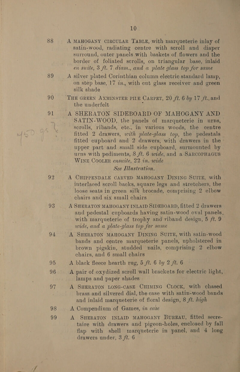 88 89 90 ap 93 94 95 96 97 98 sh] 10% A MAHOGANY CIRCULAR TABLE, with marqueterie inlay of satin-wood, radiating centre with scroll and diaper surround, outer panels with baskets of flowers and the border of foliated scrolls, on triangular base, inlaid en surte, 3 ft. 7 diam., and a plate glass top for same A silver plated Corinthian column electric standard lamp, on step base, 17 in., with cut glass receiver and green silk shade the underfelt A SHERATON SIDEBOARD OF MAHOGANY AND SATIN-WOOD, the panels of marqueterie in urns, scrolls, ribands, ete., in- various woods, the centre fitted 2 drawers, with plate-glass top, the pedestals fitted cupboard and 2 drawers, with drawers in the upper part and small side cupboard, surmounted by urns with pediments, 8 /¢. 6 wide, and a SARCOPHAGUS WINE COOLER ensuite, 22 tn. -wide See I Illustration. A CHIPPENDALE CARVED MAHOGANY DINING SUITE, with interlaced scroli backs, square legs and stretchers, the loose seats in green silk brocade, comprising 2 elbow ' chairs and six small chairs A SHERATON MAHOGANY INLAID SIDEBOARD, fitted 2 drawers and pedestal cupboards having satin-wood oval panels. with marqueterie of trophy and riband design, 5 /¢. 9 wide, and a plate-glass top for same A SHERATON MAHOGANY DINING SUITE, with satin-wood bands and centre marquéterie panels, upholstered in brown pigskin, studded nails, comprising 2 elbow chairs, and 6 small chairs | A black fleece hearth rug, 5 ft. 6 by 2 ft. 6 A pair of oxydized scroll wall brackets for electric light, lamps and paper shades A SHERATON LONG-CASE CHIMING CLOCK, with chased brass and silvered dial, the case with satin-wood bands and inlaid marqueterie of floral design, 8 /t. high A Compendium of Games, in case A SHERATON INLAID MAHOGANY BuREAU, fitted secre- taire with drawers and pigeon-holes, enclosed by fall flap with shell marqueterie in panel, and 4 long drawers under, 3 /¢. 6