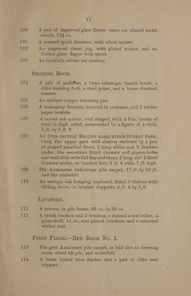 100 101 102 103 104 105 106 107 108 109 110 rag 112 113 114 11s A pair of engraved glass flower vases, on chased metal stands; 134 on. A pressed spirit decanter, with silver mount An engraved claret jug, with plated mount, and an Italian glass flagon with spout An invalid’s rubber air cushion A pair of andirdns, a brass telescopic hearth brush, a ditto toasting fork, a steel poker, and a brass chestnut roaster | An antique copper warming-pan A mahogany footrest, covered in cretonne, and 2 wicker paper baskets A carved oak mirror, oval shaped, with a 9 in. border of fruit in high relief, surmounted by a figure of a child, 5 ft. by 3 ft. 9 AN 18TH CENTURY ENGLISH MARQUETERIE BUREAU BOOK- CASE, the upper part with shelves enclosed by a pair of shaped panelled doors, 2 lamp slides and 2 drawers under, the secretaire fitted drawers and pigeon-holes and well slide with fall flap and stops, 2 long and 2 short drawers under, on bracket feet, 3 /¢. 4 wide, 7 ft. high The Axminster heliotrope pile carpet, 17 /¢. by 10 /¢., and the underfelt An antique oak hanging cupboard, fitted 3 shelves with . sliding doors, on bracket supports, 4 ft. 4 by 3 ft. LAVATORY. A mirror, in gilt frame, 60 an. by 20 an. A brush bracket and 2 brushes, a stained towel roller, a glass shelf, 14 in.,and plated brackets, and a coloured wicker mat The grey Axminster pile carpet, as laid also to dressing room, about 40 yds., and underfelt A brass bound wire fender, and a pair of ditto coal nippers
