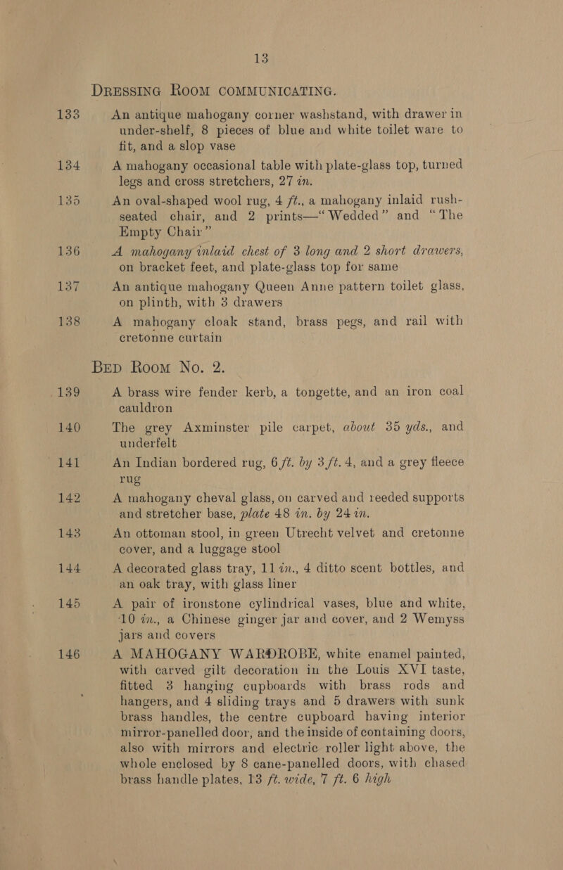 DRESSING ROOM COMMUNICATING. 133 An antique mahogany corner washstand, with drawer in under-shelf, 8 pieces of blue and white toilet ware to fit, and a slop vase 134 A mahogany occasional table with plate-glass top, turned legs and cross stretchers, 27 in. 135 An oval-shaped wool rug, 4 /¢., a mahogany inlaid rush- seated chair, and 2 prints—‘‘ Wedded” and “The Empty Chair” 136 A mahogany inlaid chest of 3 long and 2 short drawers, on bracket feet, and plate-glass top for same 137 An antique mahogany Queen Anne pattern toilet glass, on plinth, with 3 drawers 138 A mahogany cloak stand, brass pegs, and rail with cretonne curtain Brep Room No. 2. Ley A brass wire fender kerb, a tongette, and an iron coal cauldron 140 The grey Axminster pile carpet, about 35 yds., and underfelt 141 An Indian bordered rug, 6 /¢. by 3,/t.4, and a grey fleece rug 142 A mahogany cheval glass, on carved aud reeded supports and stretcher base, plate 48 in. by 24 1m. 143 An ottoman stool, in green Utrecht velvet and cretonne cover, and a luggage stool 144 A decorated glass tray, 11 7n., 4 ditto scent bottles, and an oak tray, with glass liner 145 A pair of ironstone cylindrical vases, blue and white, 10 in., a Chinese ginger jar and cover, and 2 Wemyss jars and covers 146 A MAHOGANY WAR®DROBE, white enamel painted, with carved gilt decoration in the Louis XVI taste, fitted 3 hanging cupboards with brass rods and hangers, and 4 sliding trays and 5 drawers with sunk brass handles, the centre cupboard having interior mirror-panelled door, and the inside of containing doors, also with mirrors and electric roller ight above, the whole enclosed by 8 cane-panelled doors, with chased brass handle plates, 13 /¢. wide, 7 ft. 6 high