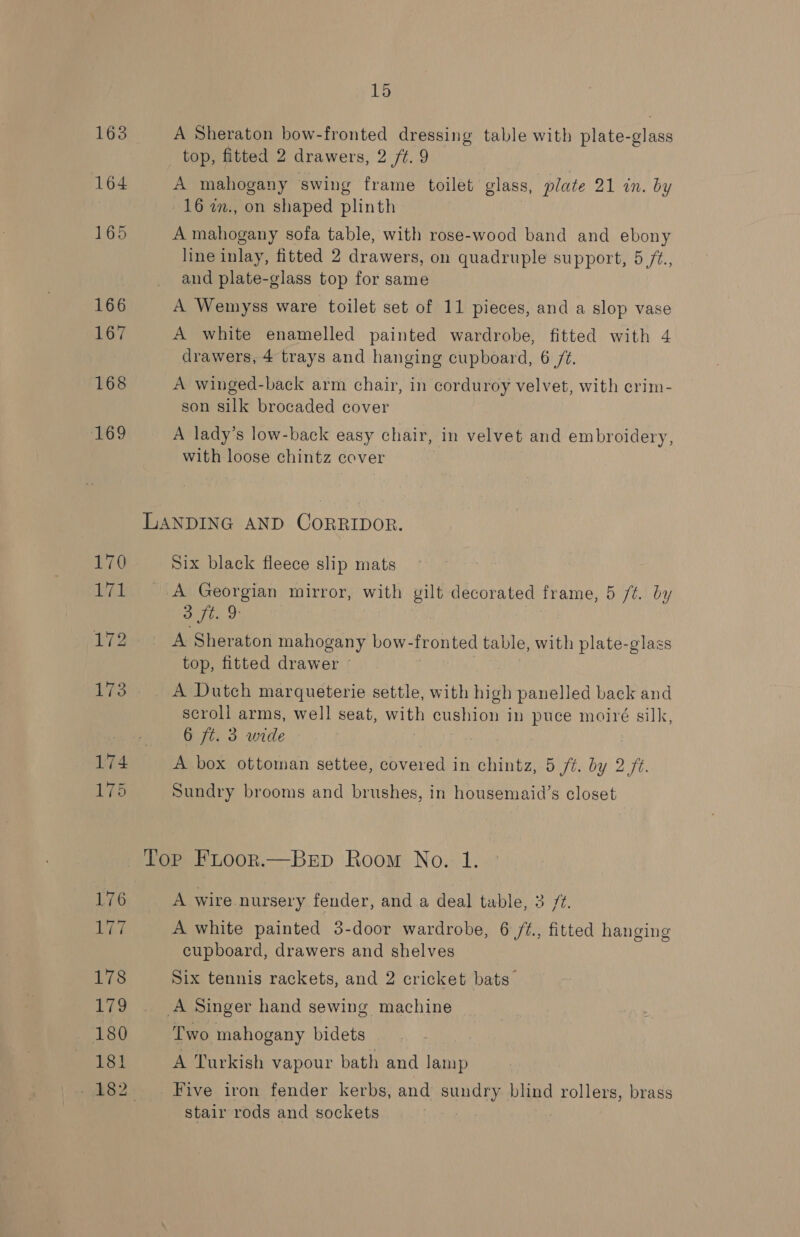 166 168 169 Dit 178 179 180 181 15 A Sheraton bow-fronted dressing table with plate-glass top, fitted 2 drawers, 2 /t. 9 A mahogany swing frame toilet glass, plate 21 in. by 16 2., on shaped plinth A mahogany sofa table, with rose-wood band and ebony line inlay, fitted 2 drawers, on quadruple support, 5 /Z., and plate-glass top for same A Wemyss ware toilet set of 11 pieces, and a slop vase A white enamelled painted wardrobe, fitted with 4 drawers, 4 trays and hanging cupboard, 6 /¢. A winged-back arm chair, in corduroy velvet, with crim- son silk brocaded cover A lady’s low-back easy chair, in velvet and embroidery, with loose chintz cover Six black fleece slip mats A Georgian mirror, with gilt decorated frame, 5 /t. by opie ak A Sheraton mahogany bow-fronted table, with plate-glass top, fitted drawer © | A Dutch marqueterie settle, with high panelled back and scroll arms, well seat, with cushion in puce moiré silk, 6 ft. 3 wide A box ottoman settee, covered in chintz, 5 ft. by 2/2. Sundry brooms and brushes, in housemaid’s closet A wire nursery fender, and.a deal table, 3 77. A white painted 3-door wardrobe, 6 /t., fitted hanging cupboard, drawers and shelves Six tennis rackets, and 2 cricket bats Two mahogany bidets A Turkish vapour bath and Jamp Five iron fender kerbs, and sundry blind rollers, brass stair rods and sockets |